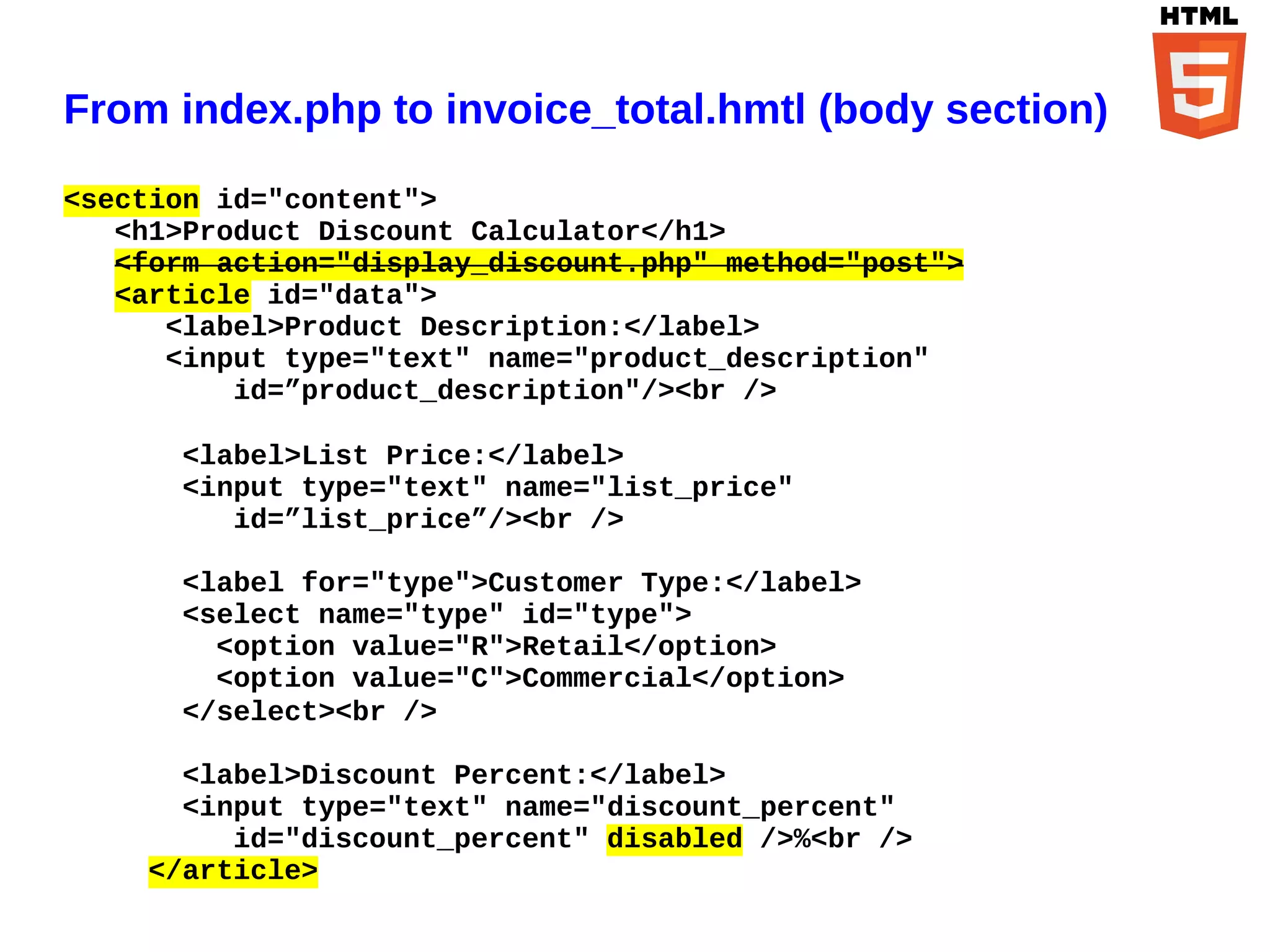 From index.php to invoice_total.hmtl (body section)

<section id="content">
   <h1>Product Discount Calculator</h1>
   <form action="display_discount.php" method="post">
   <article id="data">
      <label>Product Description:</label>
      <input type="text" name="product_description"
          id=”product_description"/><br />

      <label>List Price:</label>
      <input type="text" name="list_price"
         id=”list_price”/><br />

      <label for="type">Customer Type:</label>
      <select name="type" id="type">
        <option value="R">Retail</option>
        <option value="C">Commercial</option>
      </select><br />

      <label>Discount Percent:</label>
      <input type="text" name="discount_percent"
         id="discount_percent" disabled />%<br />
    </article>
 