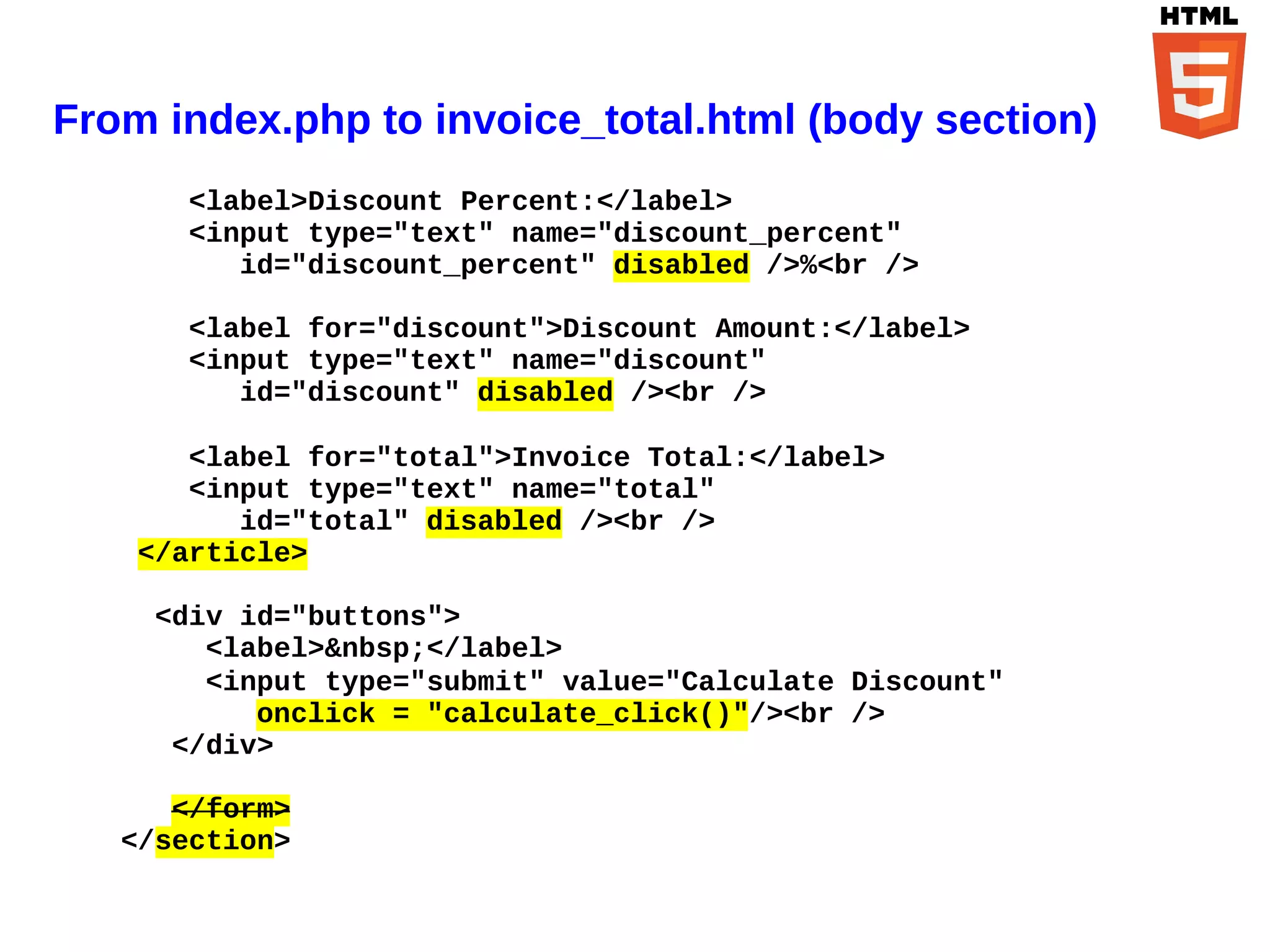 From index.php to invoice_total.html (body section)
       <label>Discount Percent:</label>
       <input type="text" name="discount_percent"
          id="discount_percent" disabled />%<br />

       <label for="discount">Discount Amount:</label>
       <input type="text" name="discount"
          id="discount" disabled /><br />

       <label for="total">Invoice Total:</label>
       <input type="text" name="total"
          id="total" disabled /><br />
    </article>

     <div id="buttons">
        <label>&nbsp;</label>
        <input type="submit" value="Calculate Discount"
           onclick = "calculate_click()"/><br />
      </div>

      </form>
   </section>
 
