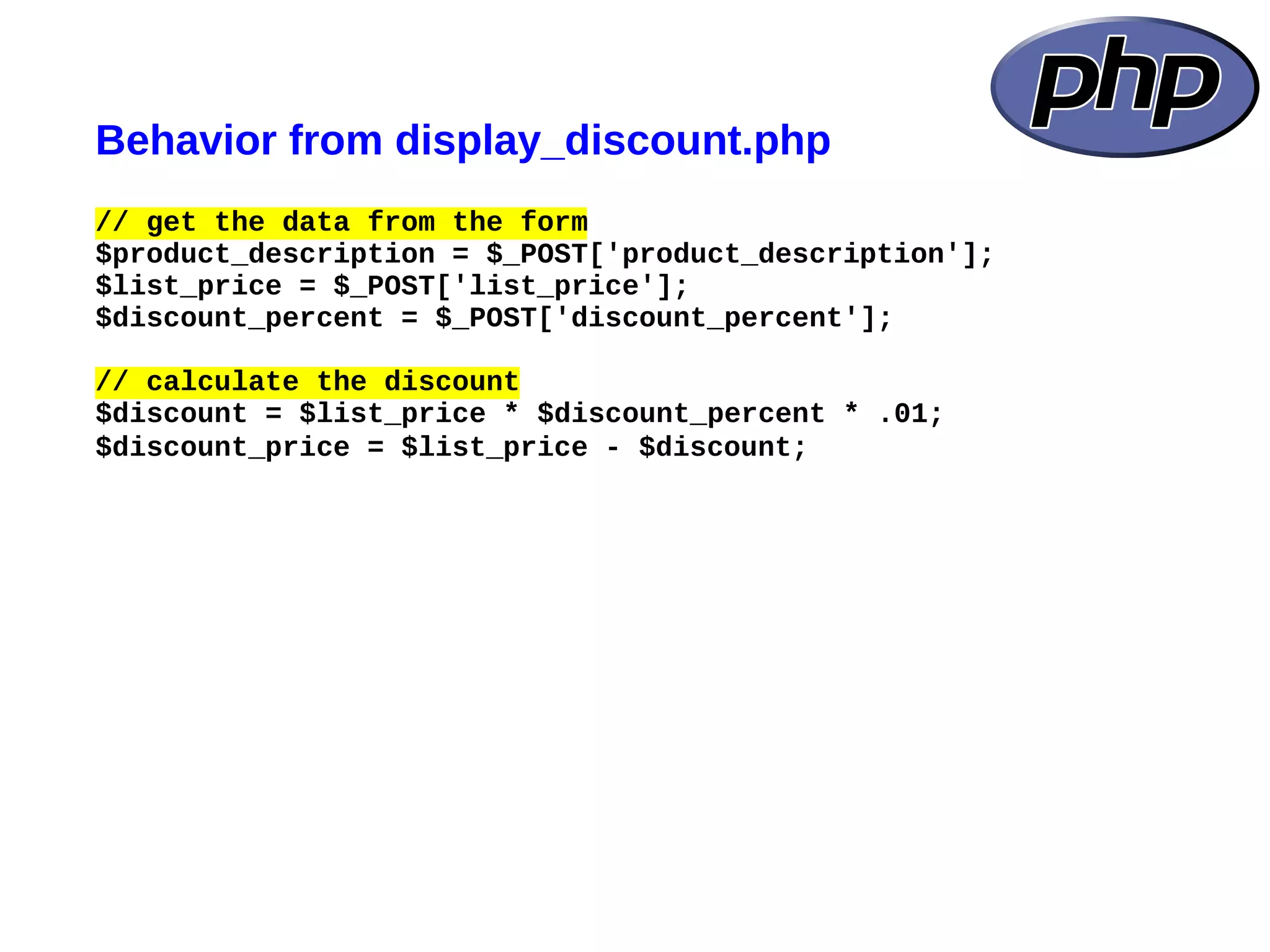 Behavior from display_discount.php
// get the data from the form
$product_description = $_POST['product_description'];
$list_price = $_POST['list_price'];
$discount_percent = $_POST['discount_percent'];

// calculate the discount
$discount = $list_price * $discount_percent * .01;
$discount_price = $list_price - $discount;
 
