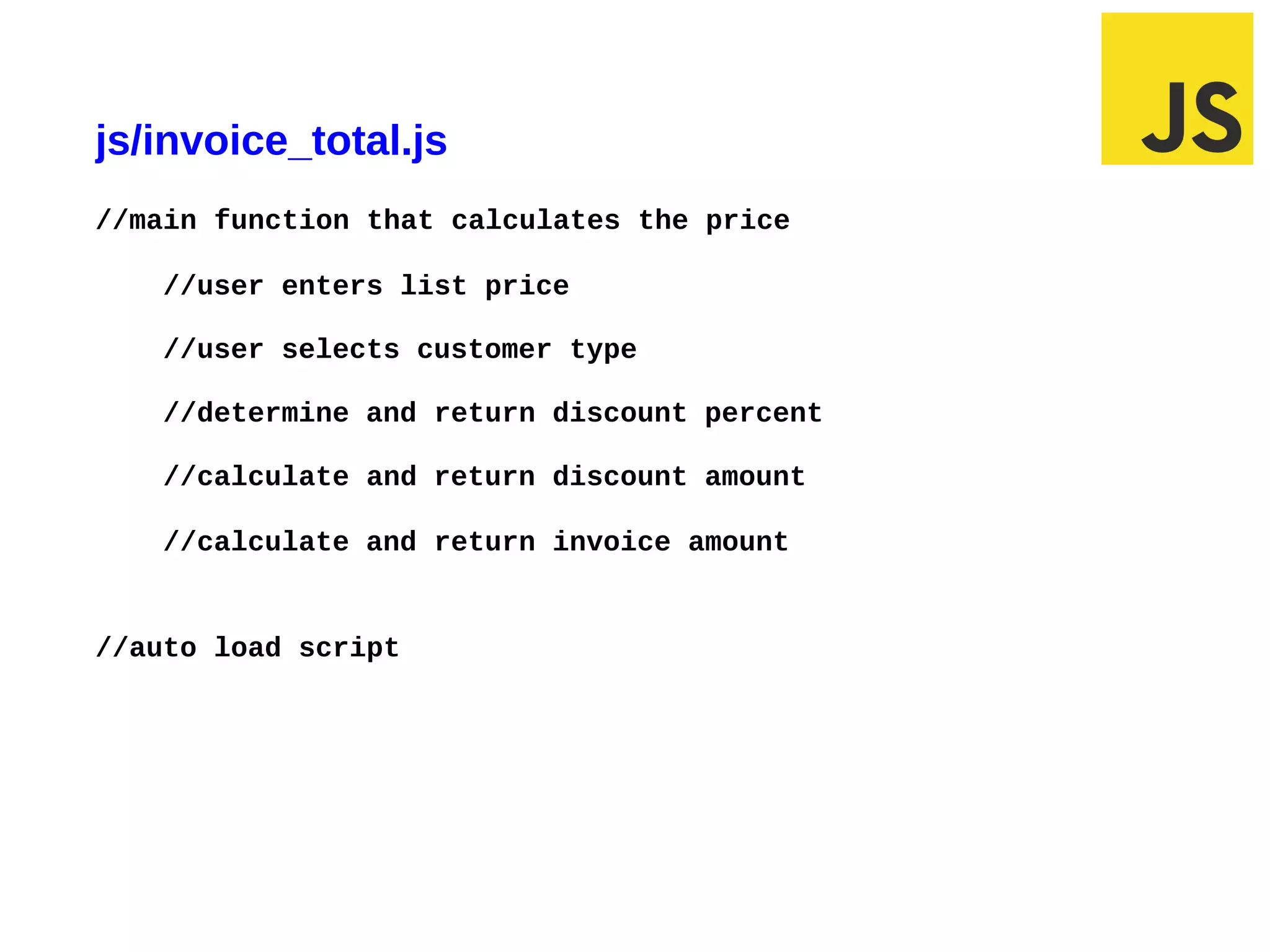 js/invoice_total.js
//main function that calculates the price

       //user enters list price

       //user selects customer type

       //determine and return discount percent

       //calculate and return discount amount

       //calculate and return invoice amount


//auto load script




03/10/12 6:53 AM                                 Slide 1
 