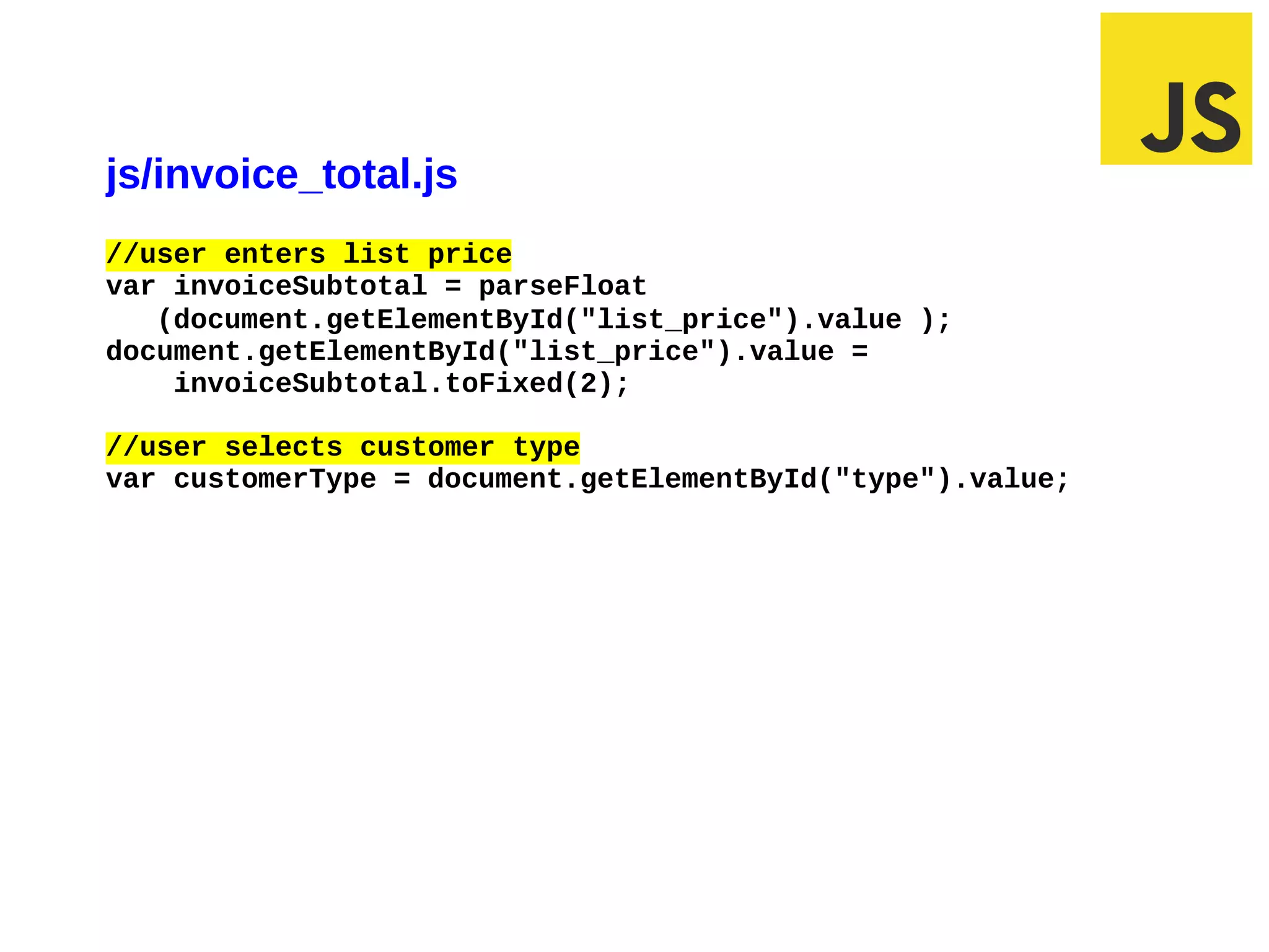 js/invoice_total.js
//user enters list price
var invoiceSubtotal = parseFloat
   (document.getElementById("list_price").value );
document.getElementById("list_price").value =
    invoiceSubtotal.toFixed(2);

//user selects customer type
var customerType = document.getElementById("type").value;




02/29/12 5:45 PM                                        Slide 1
 