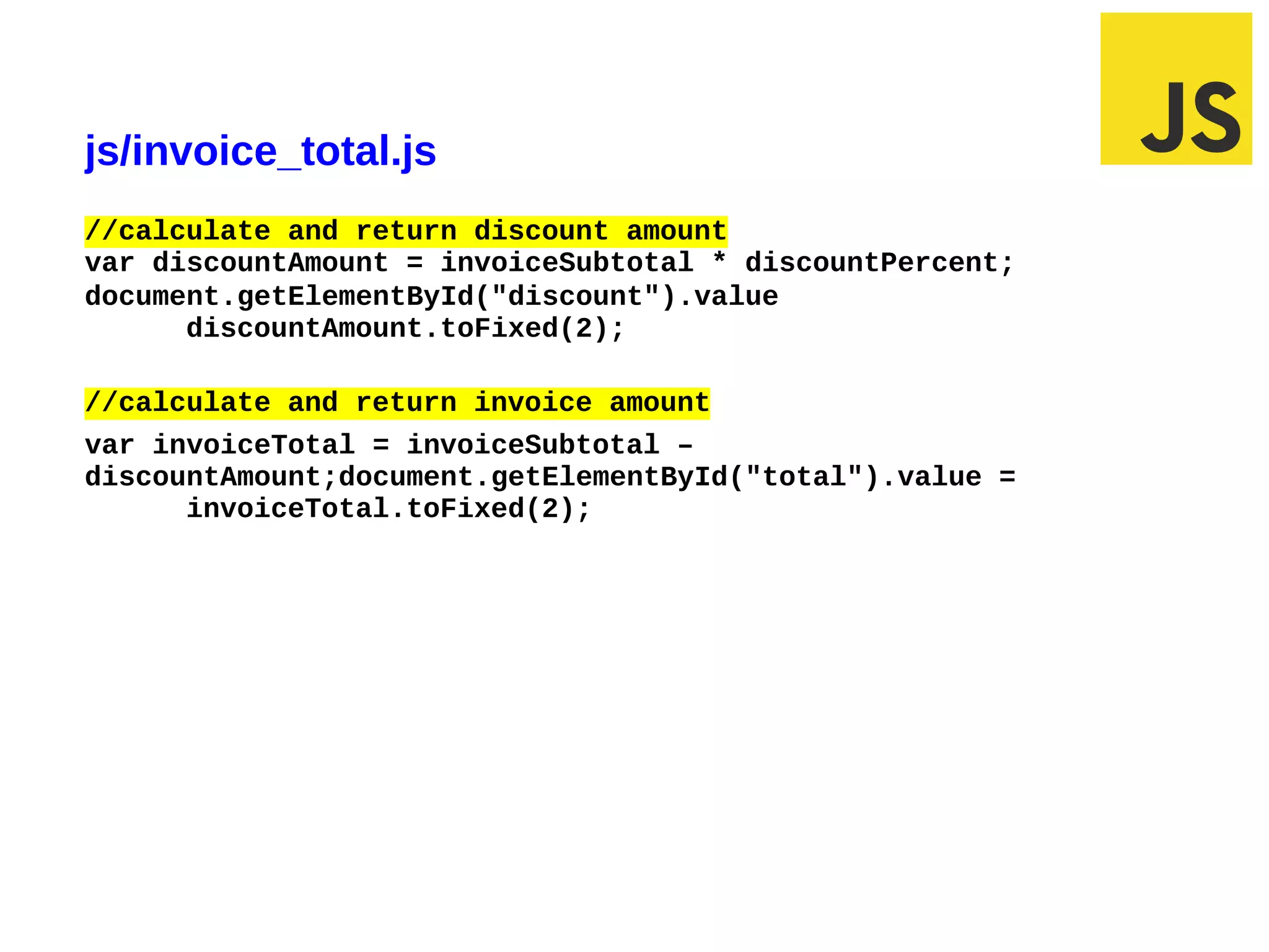 js/invoice_total.js
//calculate and return discount amount
var discountAmount = invoiceSubtotal * discountPercent;
document.getElementById("discount").value
      discountAmount.toFixed(2);

//calculate and return invoice amount
var invoiceTotal = invoiceSubtotal –
discountAmount;document.getElementById("total").value =
      invoiceTotal.toFixed(2);




02/29/12 6:31 PM                                          Slide 1
 