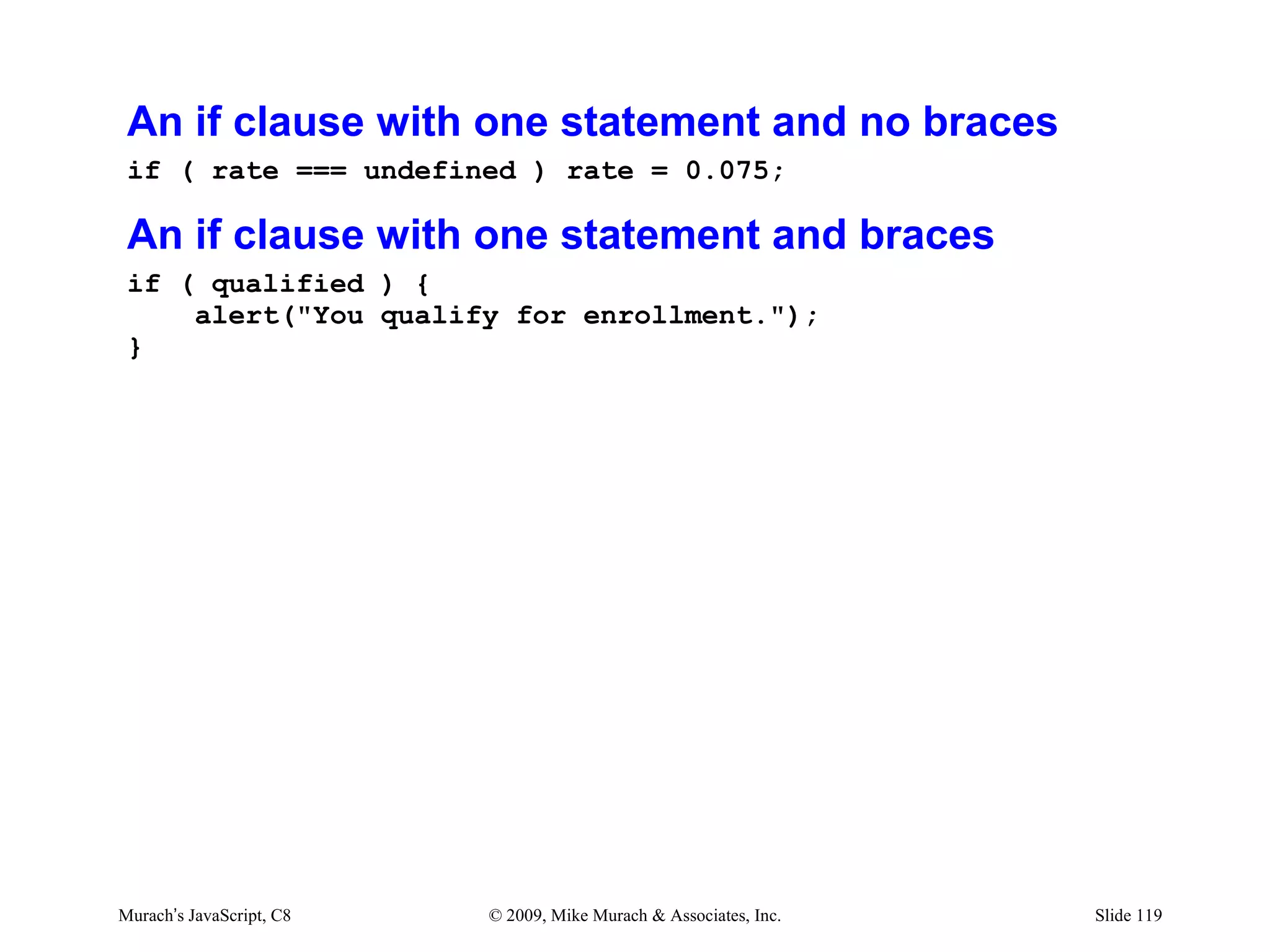 An if clause with one statement and no braces
 if ( rate === undefined ) rate = 0.075;

 An if clause with one statement and braces
 if ( qualified ) {
     alert("You qualify for enrollment.");
 }




Murach’s JavaScript, C8   © 2009, Mike Murach & Associates, Inc.   Slide 119
 