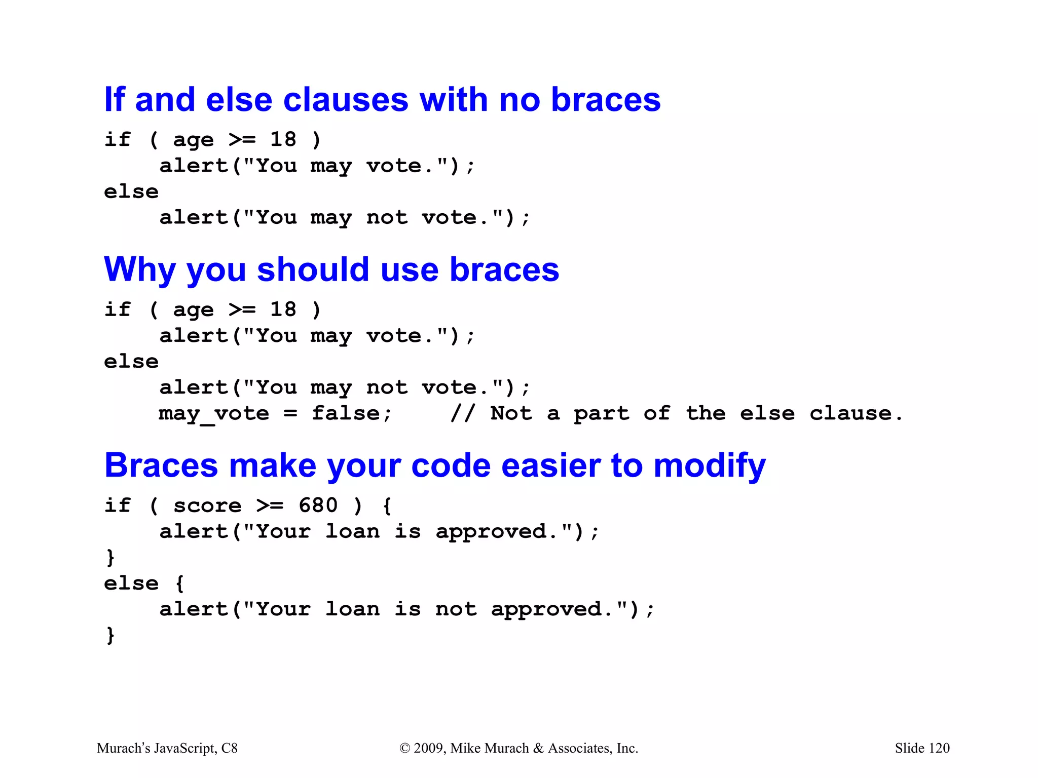 If and else clauses with no braces
 if ( age >= 18 )
      alert("You may vote.");
 else
      alert("You may not vote.");

 Why you should use braces
 if ( age >= 18           )
      alert("You          may vote.");
 else
      alert("You          may not vote.");
      may_vote =          false;    // Not a part of the else clause.

 Braces make your code easier to modify
 if ( score >= 680 ) {
     alert("Your loan is approved.");
 }
 else {
     alert("Your loan is not approved.");
 }



Murach’s JavaScript, C8         © 2009, Mike Murach & Associates, Inc.   Slide 120
 