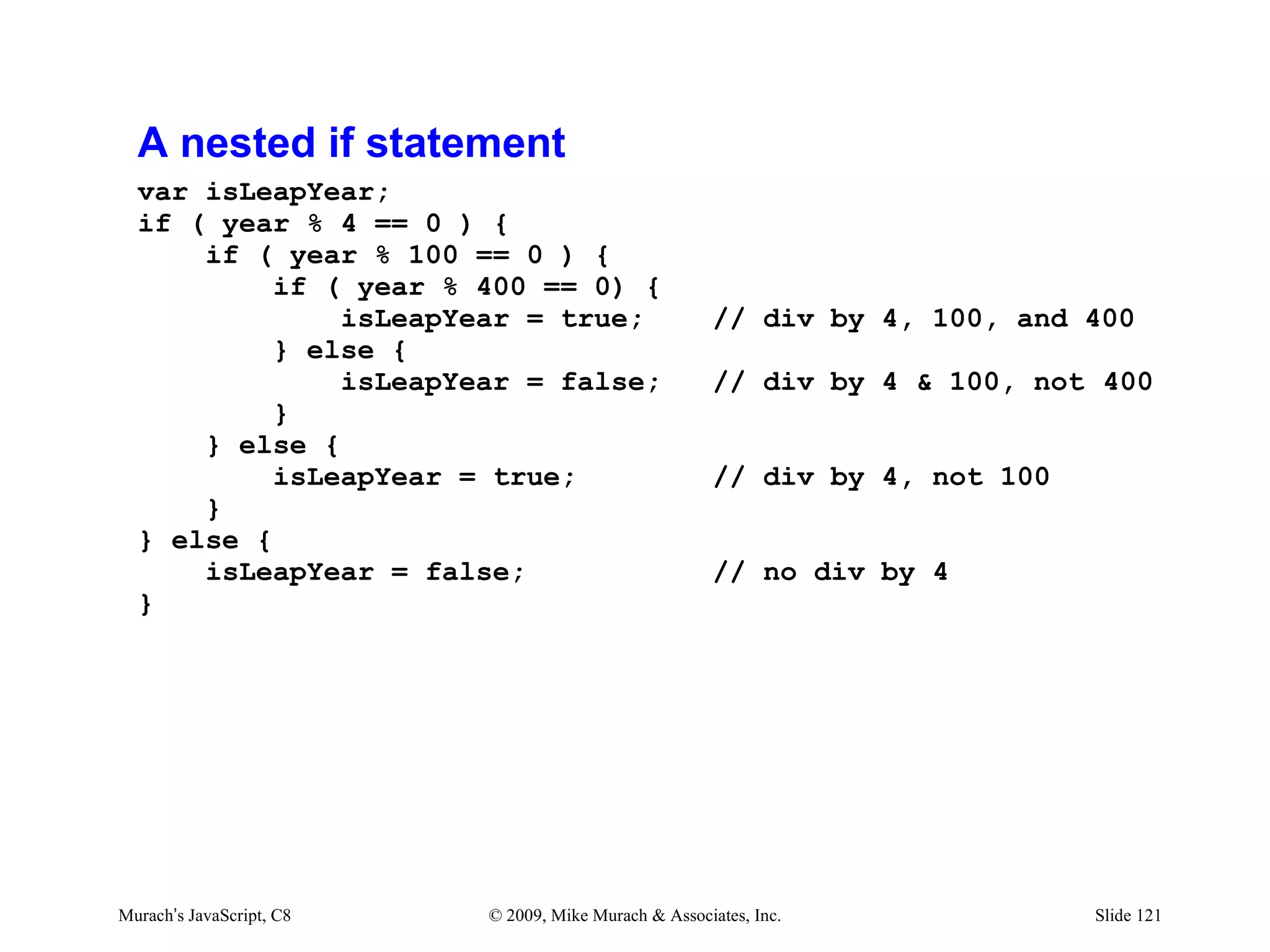 A nested if statement
  var isLeapYear;
  if ( year % 4 == 0 ) {
      if ( year % 100 == 0 ) {
           if ( year % 400 == 0) {
               isLeapYear = true;                      // div by 4, 100, and 400
           } else {
               isLeapYear = false;                     // div by 4 & 100, not 400
           }
      } else {
           isLeapYear = true;                          // div by 4, not 100
      }
  } else {
      isLeapYear = false;                              // no div by 4
  }




Murach’s JavaScript, C8   © 2009, Mike Murach & Associates, Inc.              Slide 121
 