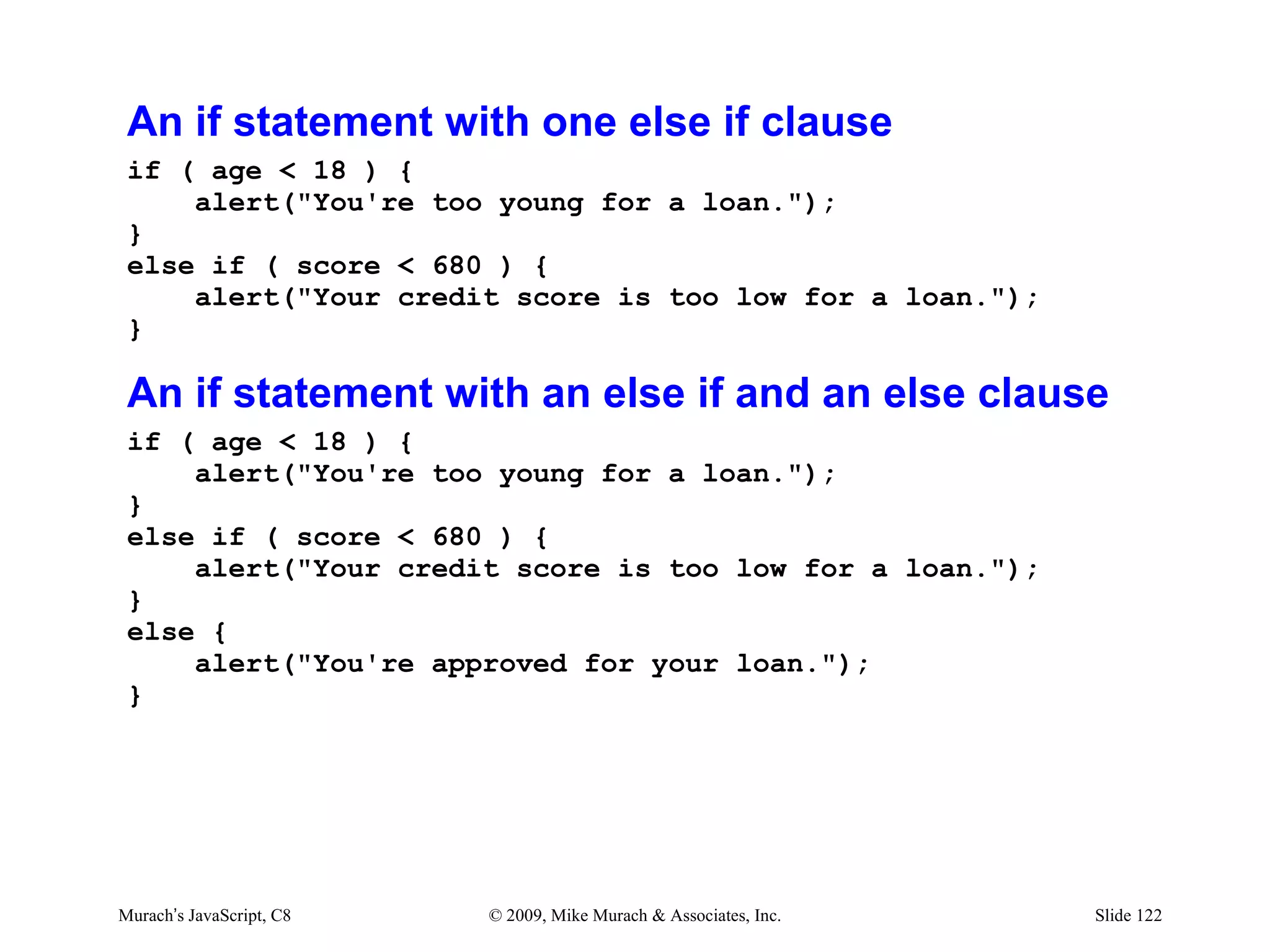 An if statement with one else if clause
 if ( age < 18 ) {
     alert("You're too young for a loan.");
 }
 else if ( score < 680 ) {
     alert("Your credit score is too low for a loan.");
 }

 An if statement with an else if and an else clause
 if ( age < 18 ) {
     alert("You're too young for a loan.");
 }
 else if ( score < 680 ) {
     alert("Your credit score is too low for a loan.");
 }
 else {
     alert("You're approved for your loan.");
 }




Murach’s JavaScript, C8   © 2009, Mike Murach & Associates, Inc.   Slide 122
 