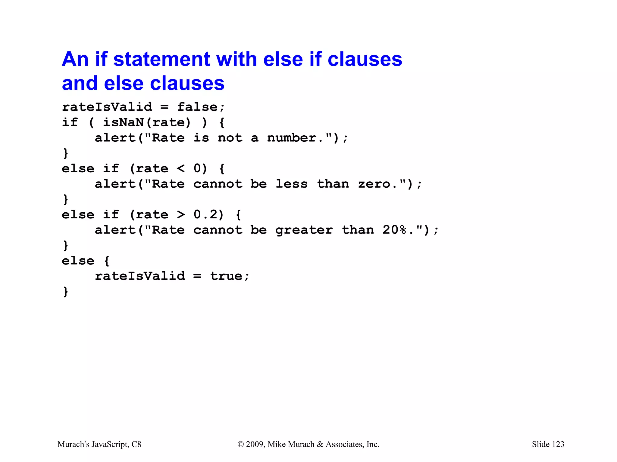 An if statement with else if clauses
 and else clauses
 rateIsValid = false;
 if ( isNaN(rate) ) {
     alert("Rate is not a number.");
 }
 else if (rate < 0) {
     alert("Rate cannot be less than zero.");
 }
 else if (rate > 0.2) {
     alert("Rate cannot be greater than 20%.");
 }
 else {
     rateIsValid = true;
 }




Murach’s JavaScript, C8   © 2009, Mike Murach & Associates, Inc.   Slide 123
 