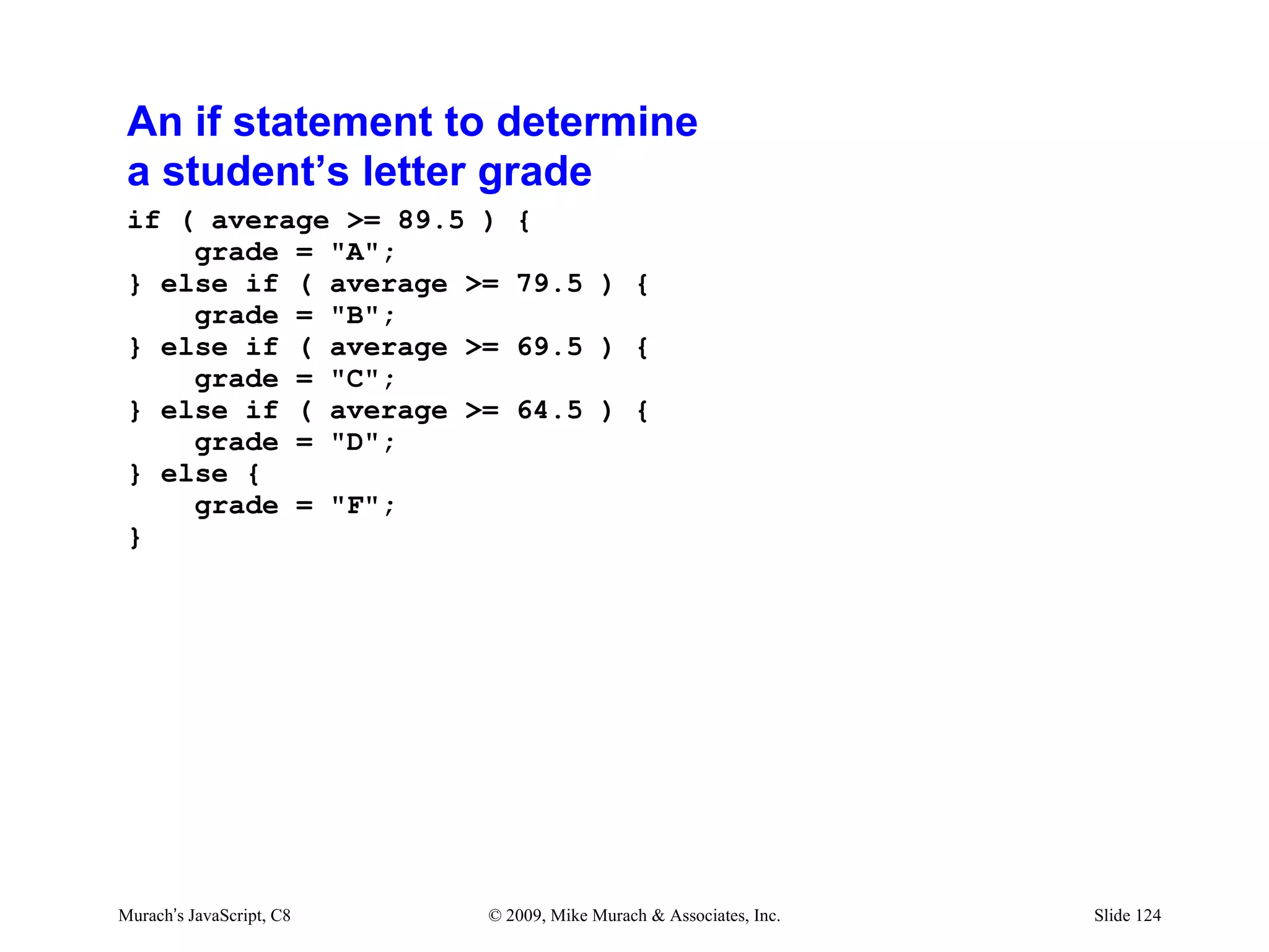 An if statement to determine
 a student’s letter grade
 if ( average >= 89.5 )      {
     grade = "A";
 } else if ( average >=      79.5 ) {
     grade = "B";
 } else if ( average >=      69.5 ) {
     grade = "C";
 } else if ( average >=      64.5 ) {
     grade = "D";
 } else {
     grade = "F";
 }




Murach’s JavaScript, C8   © 2009, Mike Murach & Associates, Inc.   Slide 124
 