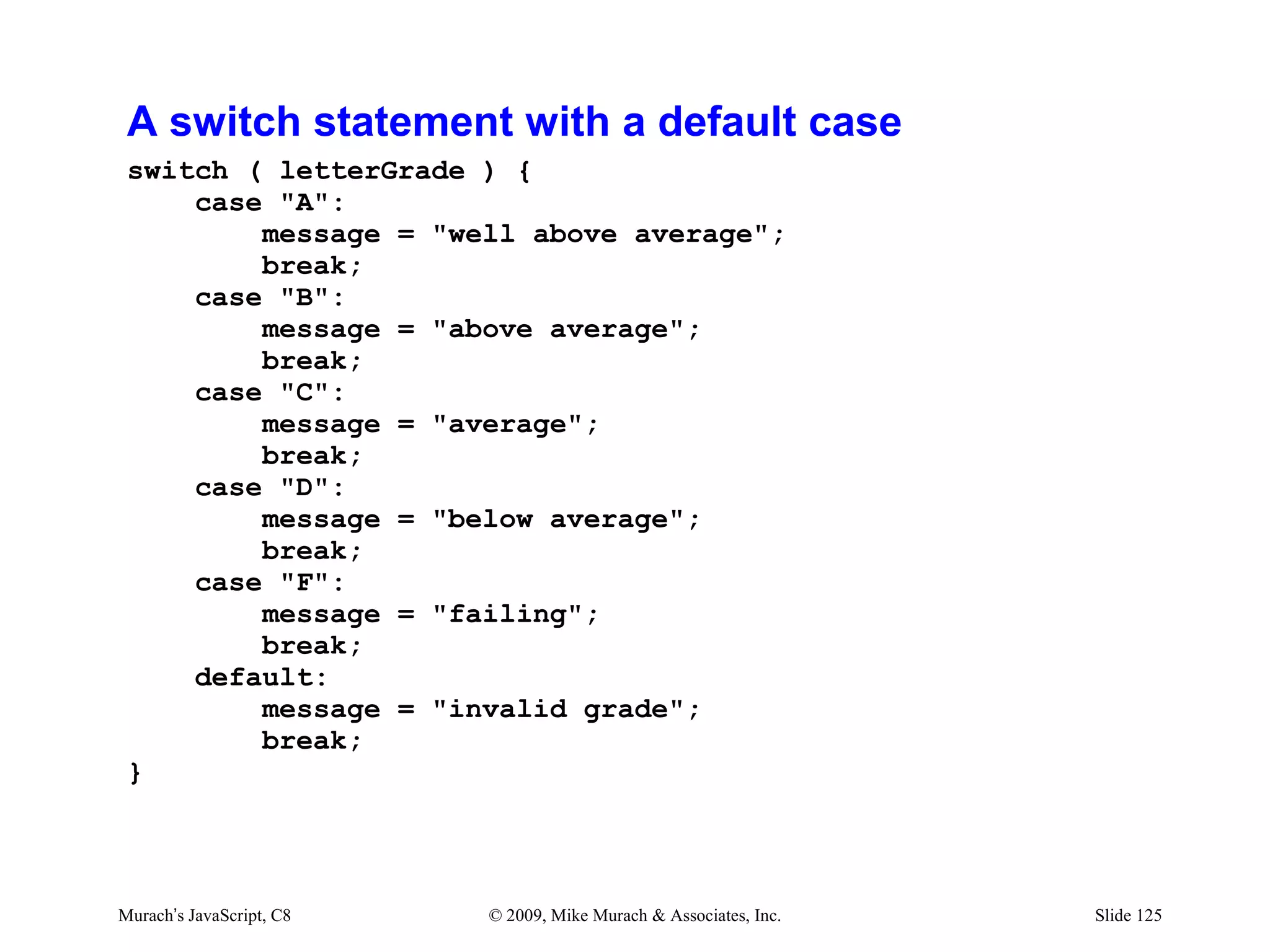 A switch statement with a default case
 switch ( letterGrade ) {
     case "A":
         message = "well above average";
         break;
     case "B":
         message = "above average";
         break;
     case "C":
         message = "average";
         break;
     case "D":
         message = "below average";
         break;
     case "F":
         message = "failing";
         break;
     default:
         message = "invalid grade";
         break;
 }




Murach’s JavaScript, C8   © 2009, Mike Murach & Associates, Inc.   Slide 125
 