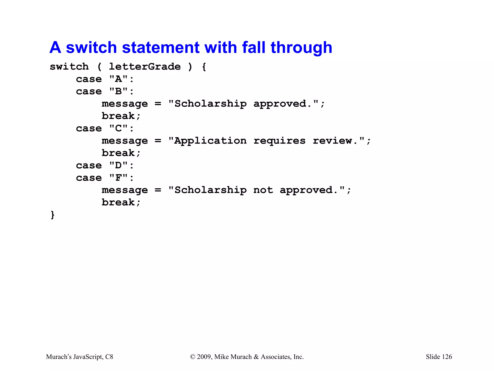 A switch statement with fall through
 switch ( letterGrade ) {
     case "A":
     case "B":
         message = "Scholarship approved.";
         break;
     case "C":
         message = "Application requires review.";
         break;
     case "D":
     case "F":
         message = "Scholarship not approved.";
         break;
 }




Murach’s JavaScript, C8   © 2009, Mike Murach & Associates, Inc.   Slide 126
 