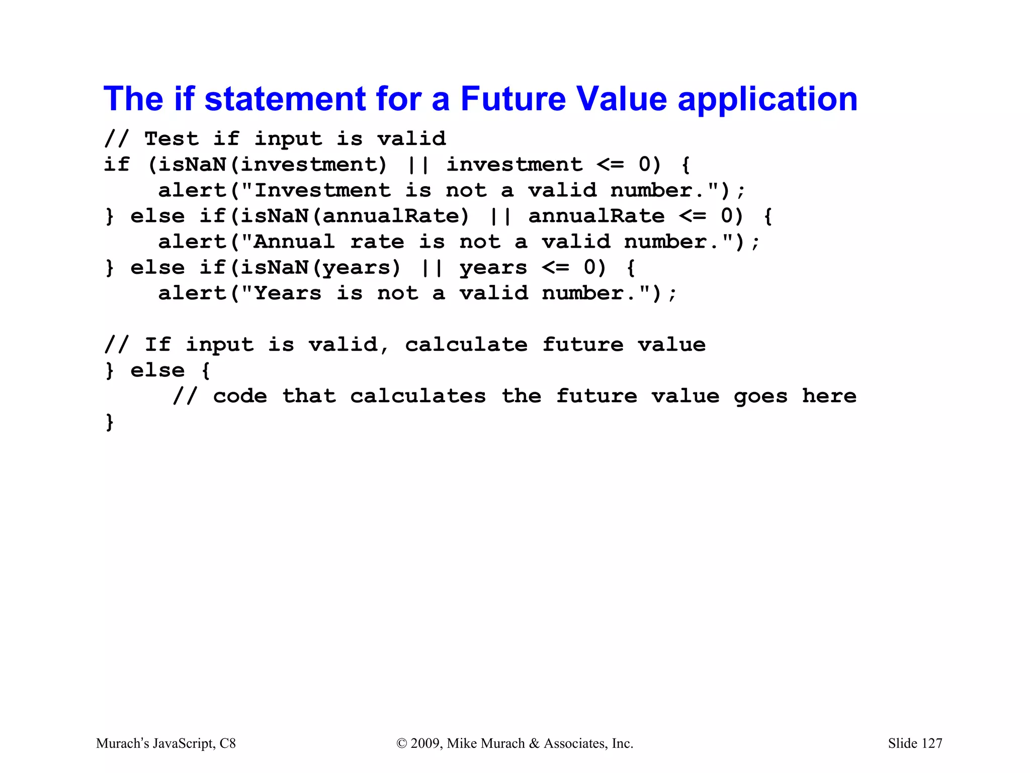 The if statement for a Future Value application
 // Test if input is valid
 if (isNaN(investment) || investment <= 0) {
     alert("Investment is not a valid number.");
 } else if(isNaN(annualRate) || annualRate <= 0) {
     alert("Annual rate is not a valid number.");
 } else if(isNaN(years) || years <= 0) {
     alert("Years is not a valid number.");

 // If input is valid, calculate future value
 } else {
      // code that calculates the future value goes here
 }




Murach’s JavaScript, C8   © 2009, Mike Murach & Associates, Inc.   Slide 127
 