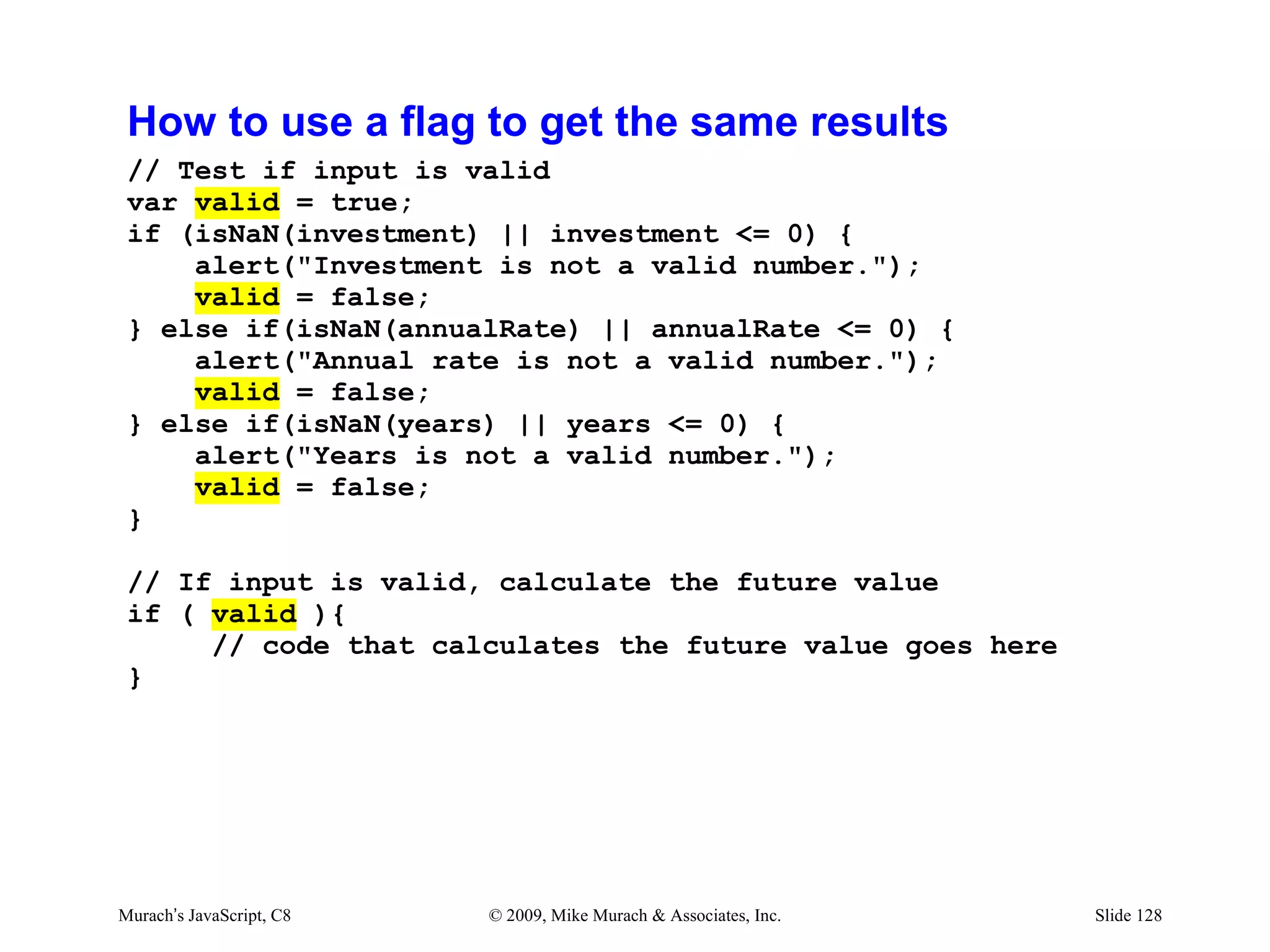 How to use a flag to get the same results
 // Test if input is valid
 var valid = true;
 if (isNaN(investment) || investment <= 0) {
     alert("Investment is not a valid number.");
     valid = false;
 } else if(isNaN(annualRate) || annualRate <= 0) {
     alert("Annual rate is not a valid number.");
     valid = false;
 } else if(isNaN(years) || years <= 0) {
     alert("Years is not a valid number.");
     valid = false;
 }

 // If input is valid, calculate the future value
 if ( valid ){
      // code that calculates the future value goes here
 }




Murach’s JavaScript, C8   © 2009, Mike Murach & Associates, Inc.   Slide 128
 