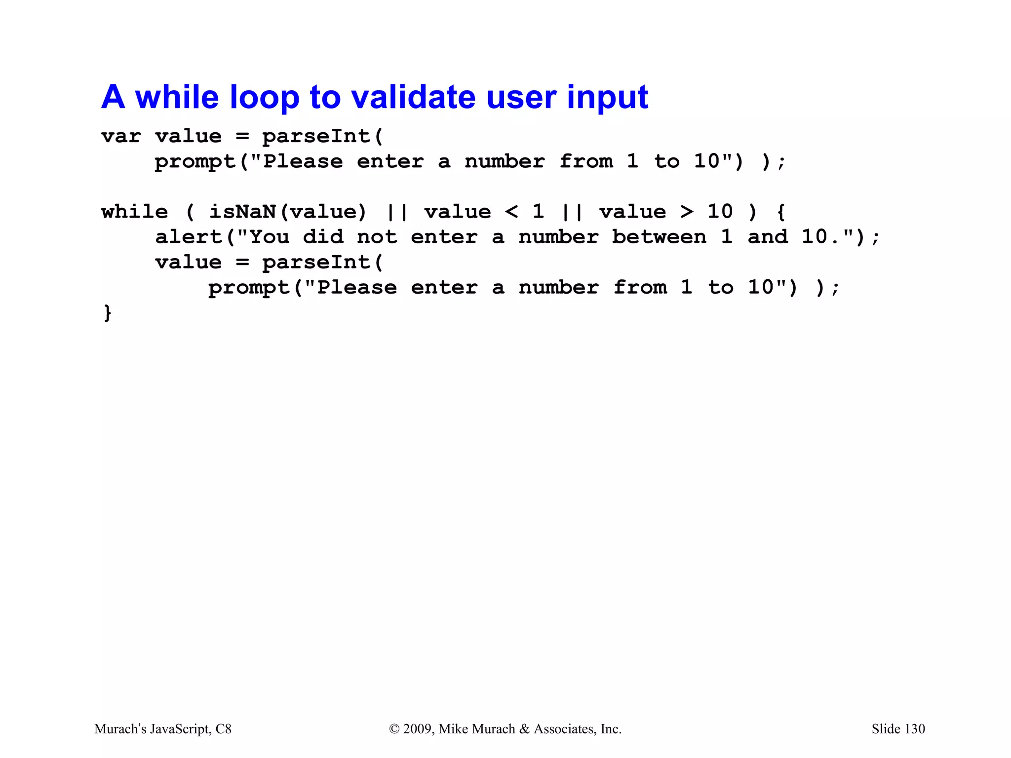 A while loop to validate user input
 var value = parseInt(
     prompt("Please enter a number from 1 to 10") );

 while ( isNaN(value) || value < 1 || value > 10 ) {
     alert("You did not enter a number between 1 and 10.");
     value = parseInt(
         prompt("Please enter a number from 1 to 10") );
 }




Murach’s JavaScript, C8   © 2009, Mike Murach & Associates, Inc.   Slide 130
 