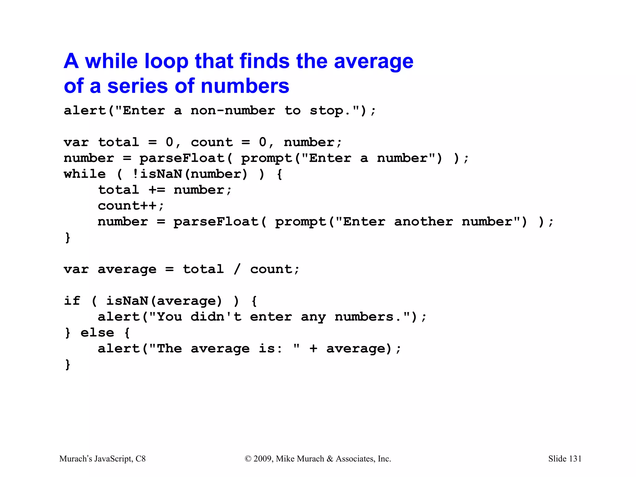 A while loop that finds the average
 of a series of numbers
 alert("Enter a non-number to stop.");

 var total = 0, count = 0, number;
 number = parseFloat( prompt("Enter a number") );
 while ( !isNaN(number) ) {
     total += number;
     count++;
     number = parseFloat( prompt("Enter another number") );
 }

 var average = total / count;

 if ( isNaN(average) ) {
     alert("You didn't enter any numbers.");
 } else {
     alert("The average is: " + average);
 }




Murach’s JavaScript, C8   © 2009, Mike Murach & Associates, Inc.   Slide 131
 