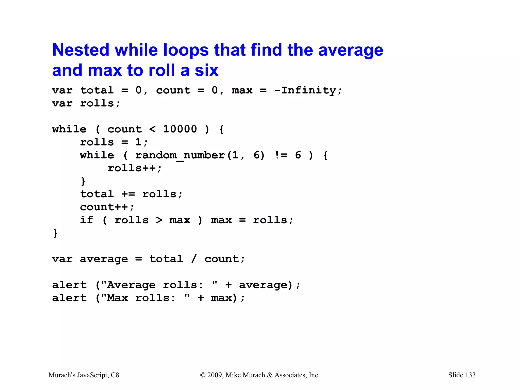 Nested while loops that find the average
 and max to roll a six
 var total = 0, count = 0, max = -Infinity;
 var rolls;

 while ( count < 10000 ) {
     rolls = 1;
     while ( random_number(1, 6) != 6 ) {
         rolls++;
     }
     total += rolls;
     count++;
     if ( rolls > max ) max = rolls;
 }

 var average = total / count;

 alert ("Average rolls: " + average);
 alert ("Max rolls: " + max);




Murach’s JavaScript, C8   © 2009, Mike Murach & Associates, Inc.   Slide 133
 