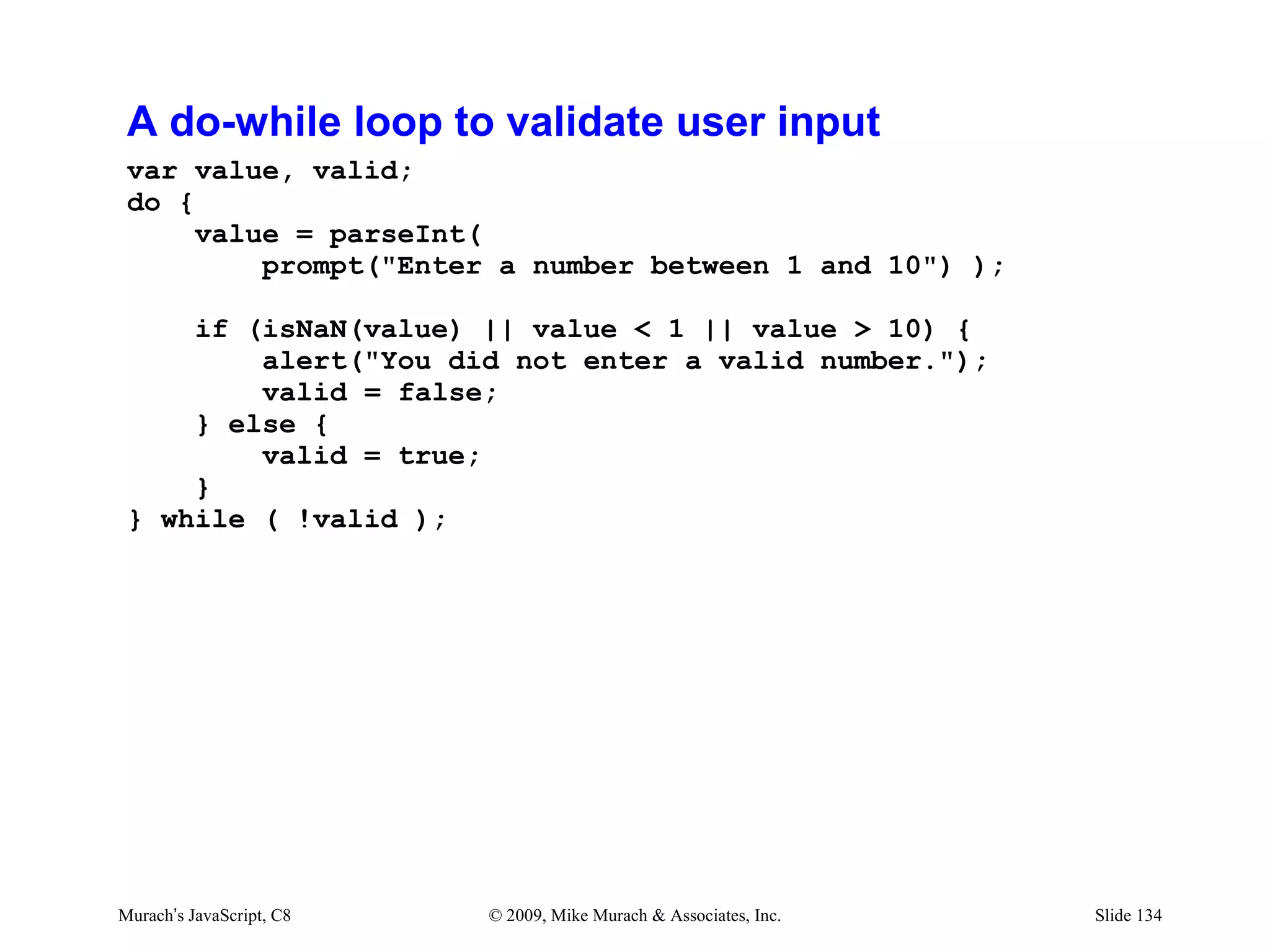 A do-while loop to validate user input
 var value, valid;
 do {
      value = parseInt(
          prompt("Enter a number between 1 and 10") );

     if (isNaN(value) || value < 1 || value > 10) {
         alert("You did not enter a valid number.");
         valid = false;
     } else {
         valid = true;
     }
 } while ( !valid );




Murach’s JavaScript, C8   © 2009, Mike Murach & Associates, Inc.   Slide 134
 