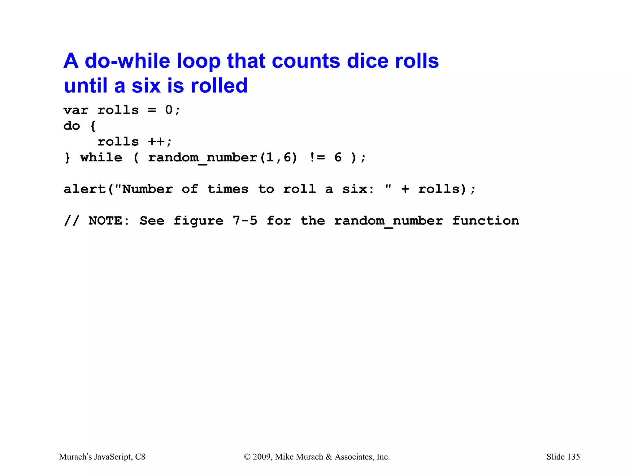 A do-while loop that counts dice rolls
 until a six is rolled
 var rolls = 0;
 do {
      rolls ++;
 } while ( random_number(1,6) != 6 );

 alert("Number of times to roll a six: " + rolls);

 // NOTE: See figure 7-5 for the random_number function




Murach’s JavaScript, C8   © 2009, Mike Murach & Associates, Inc.   Slide 135
 