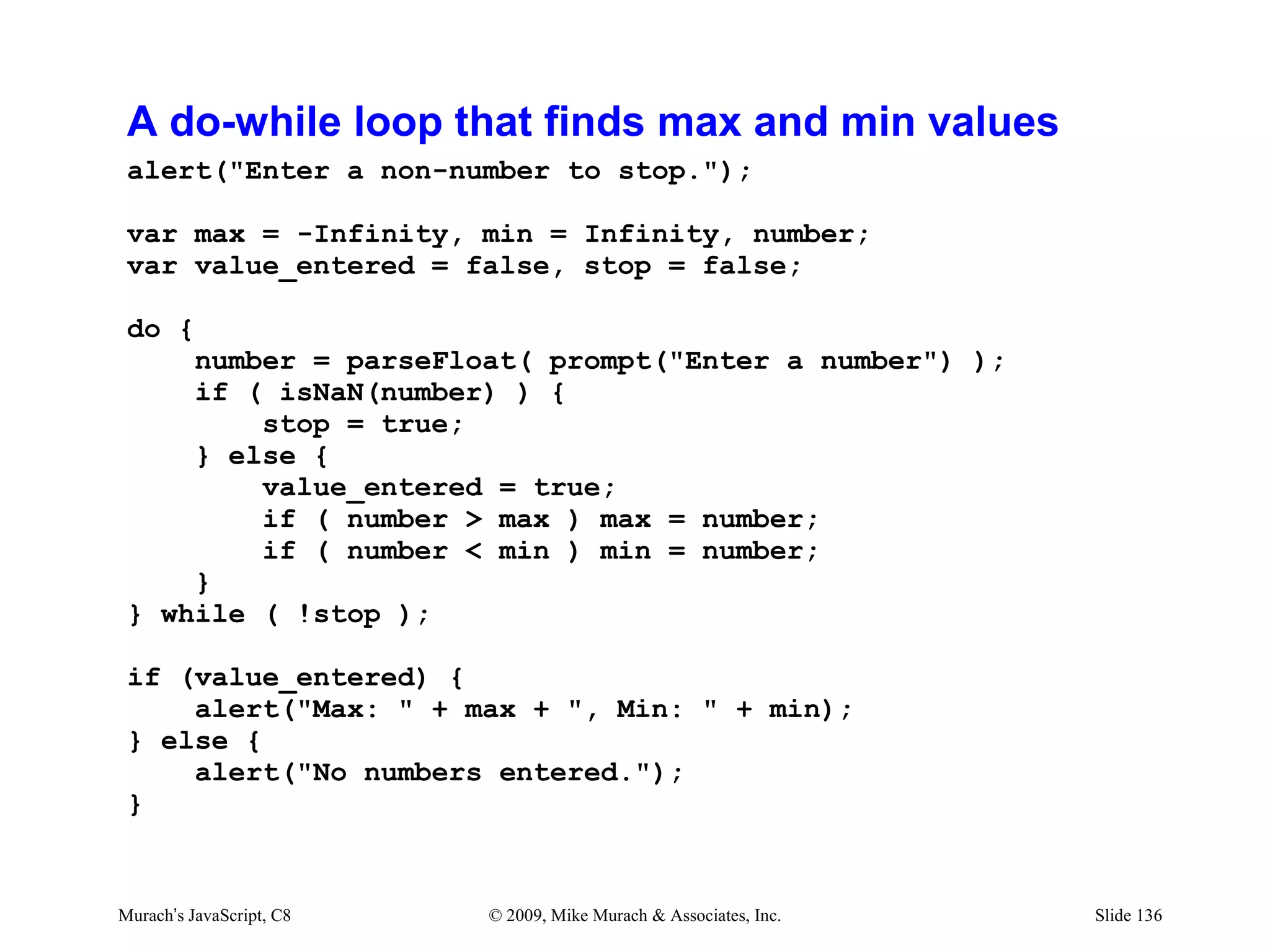 A do-while loop that finds max and min values
 alert("Enter a non-number to stop.");

 var max = -Infinity, min = Infinity, number;
 var value_entered = false, stop = false;

 do {
     number = parseFloat( prompt("Enter a number") );
     if ( isNaN(number) ) {
         stop = true;
     } else {
         value_entered = true;
         if ( number > max ) max = number;
         if ( number < min ) min = number;
     }
 } while ( !stop );

 if (value_entered) {
     alert("Max: " + max + ", Min: " + min);
 } else {
     alert("No numbers entered.");
 }


Murach’s JavaScript, C8   © 2009, Mike Murach & Associates, Inc.   Slide 136
 