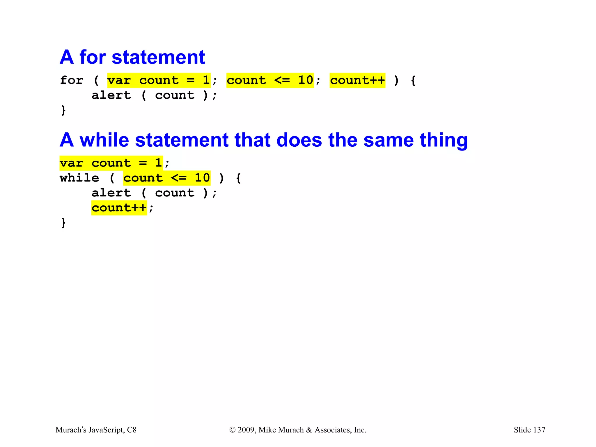 A for statement
 for ( var count = 1; count <= 10; count++ ) {
     alert ( count );
 }

 A while statement that does the same thing
 var count = 1;
 while ( count <= 10 ) {
     alert ( count );
     count++;
 }




Murach’s JavaScript, C8   © 2009, Mike Murach & Associates, Inc.   Slide 137
 