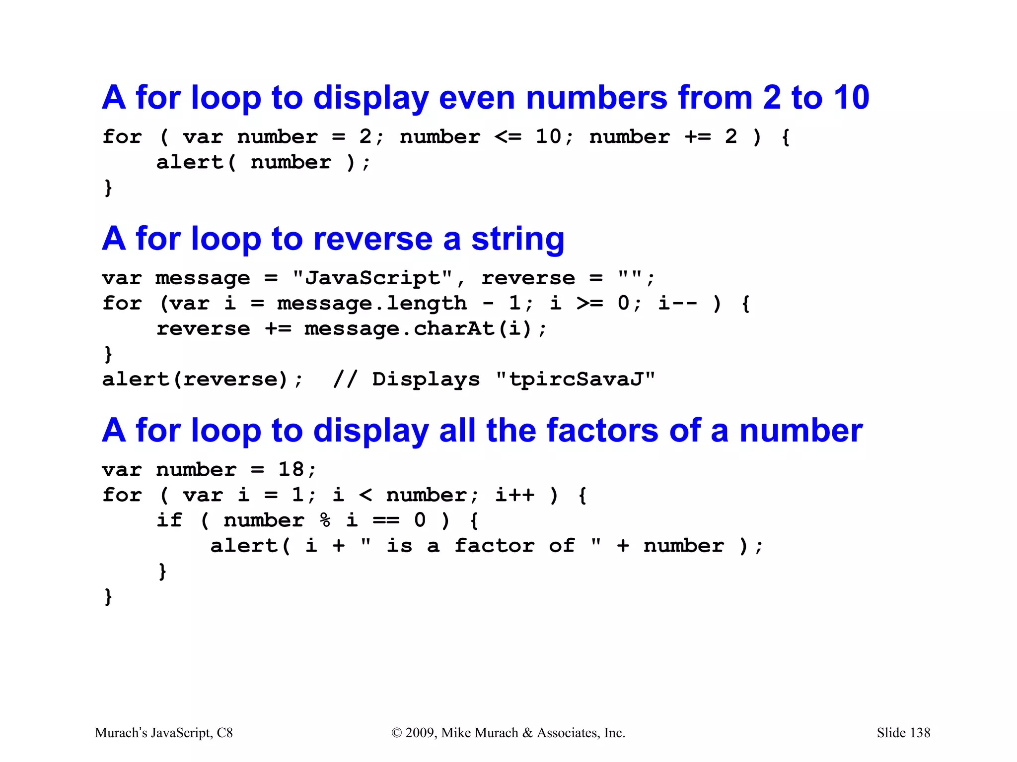 A for loop to display even numbers from 2 to 10
 for ( var number = 2; number <= 10; number += 2 ) {
     alert( number );
 }

 A for loop to reverse a string
 var message = "JavaScript", reverse = "";
 for (var i = message.length - 1; i >= 0; i-- ) {
     reverse += message.charAt(i);
 }
 alert(reverse); // Displays "tpircSavaJ"

 A for loop to display all the factors of a number
 var number = 18;
 for ( var i = 1; i < number; i++ ) {
     if ( number % i == 0 ) {
         alert( i + " is a factor of " + number );
     }
 }




Murach’s JavaScript, C8   © 2009, Mike Murach & Associates, Inc.   Slide 138
 