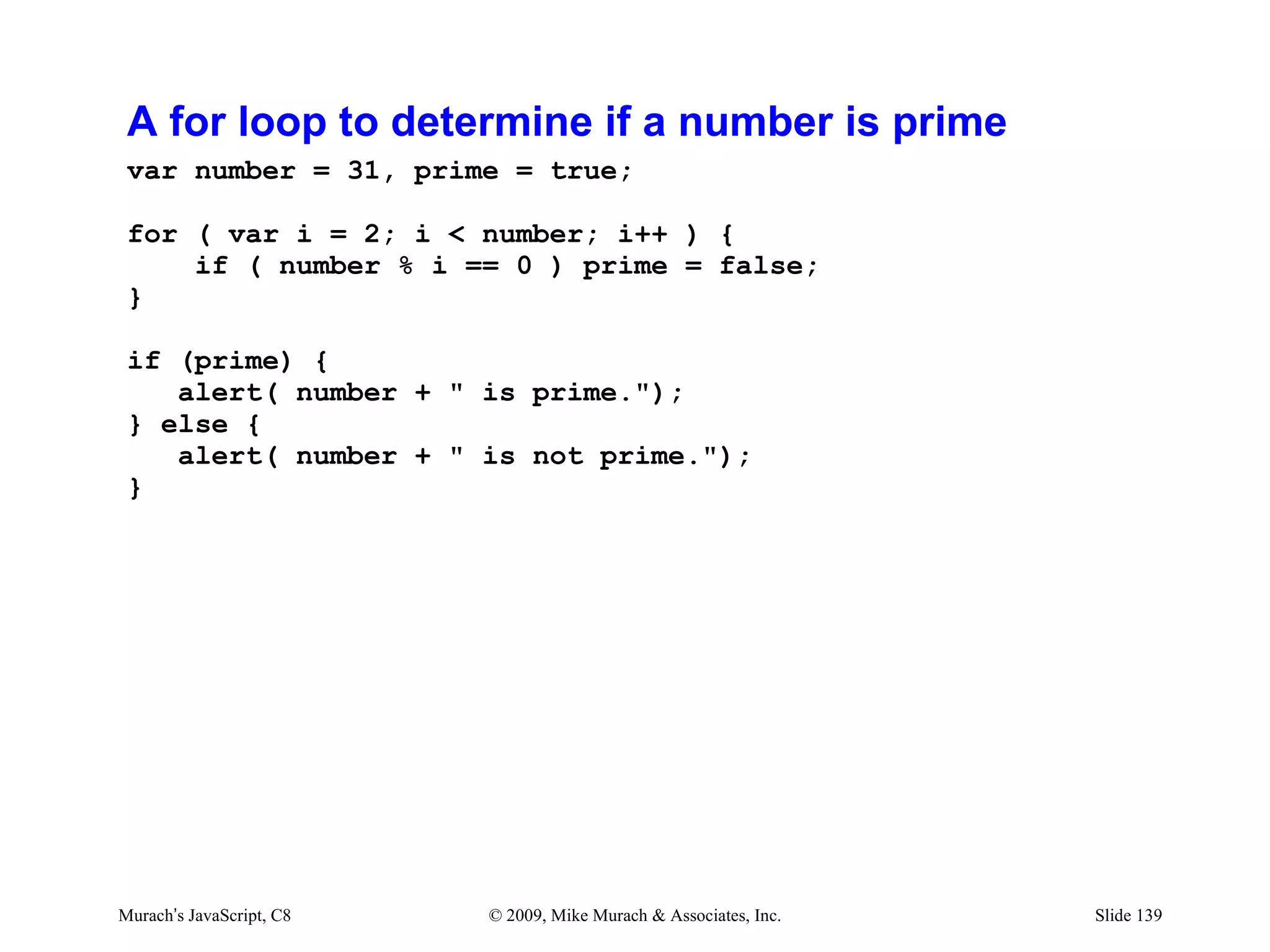 A for loop to determine if a number is prime
 var number = 31, prime = true;

 for ( var i = 2; i < number; i++ ) {
     if ( number % i == 0 ) prime = false;
 }

 if (prime) {
    alert( number + " is prime.");
 } else {
    alert( number + " is not prime.");
 }




Murach’s JavaScript, C8   © 2009, Mike Murach & Associates, Inc.   Slide 139
 