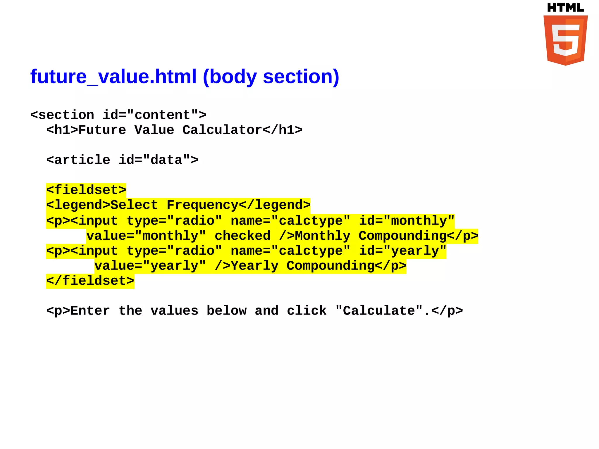 future_value.html (body section)
<section id="content">
  <h1>Future Value Calculator</h1>

 <article id="data">

 <fieldset>
 <legend>Select Frequency</legend>
 <p><input type="radio" name="calctype" id="monthly"
      value="monthly" checked />Monthly Compounding</p>
 <p><input type="radio" name="calctype" id="yearly"
       value="yearly" />Yearly Compounding</p>
 </fieldset>

 <p>Enter the values below and click "Calculate".</p>
 