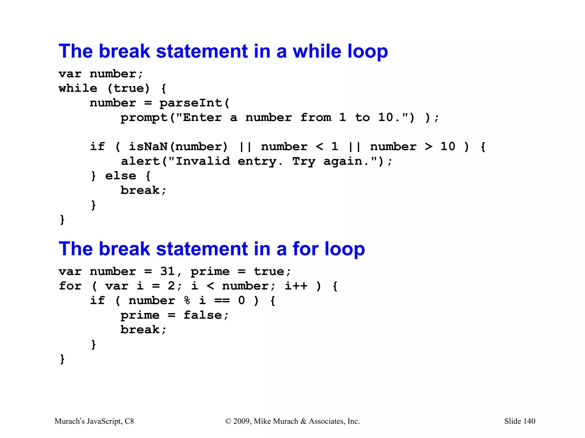 The break statement in a while loop
 var number;
 while (true) {
     number = parseInt(
         prompt("Enter a number from 1 to 10.") );

          if ( isNaN(number) || number < 1 || number > 10 ) {
              alert("Invalid entry. Try again.");
          } else {
              break;
          }
 }

 The break statement in a for loop
 var number = 31, prime = true;
 for ( var i = 2; i < number; i++ ) {
     if ( number % i == 0 ) {
         prime = false;
         break;
     }
 }



Murach’s JavaScript, C8    © 2009, Mike Murach & Associates, Inc.   Slide 140
 
