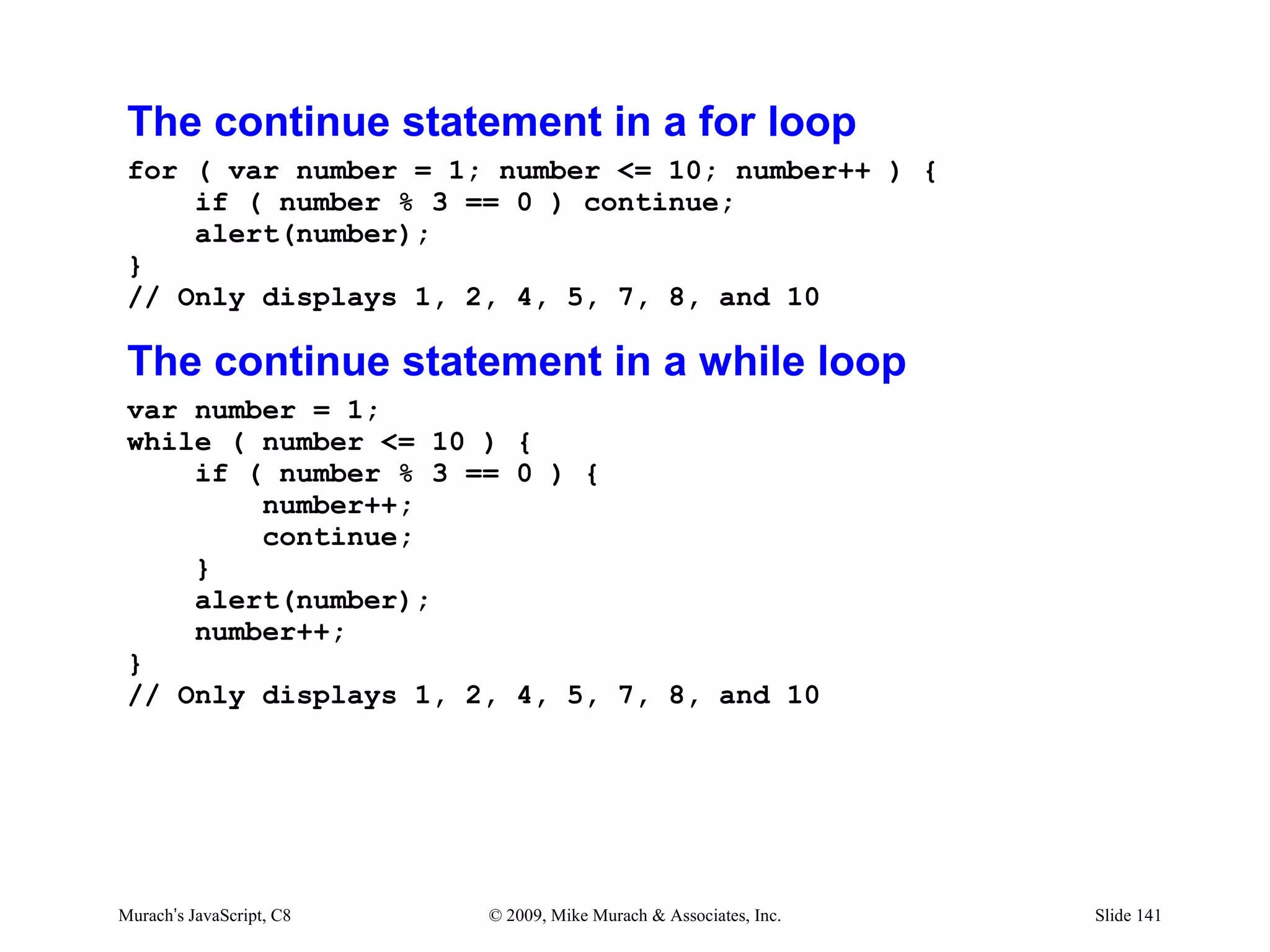 The continue statement in a for loop
 for ( var number = 1; number <= 10; number++ ) {
     if ( number % 3 == 0 ) continue;
     alert(number);
 }
 // Only displays 1, 2, 4, 5, 7, 8, and 10

 The continue statement in a while loop
 var number = 1;
 while ( number <= 10 ) {
     if ( number % 3 == 0 ) {
         number++;
         continue;
     }
     alert(number);
     number++;
 }
 // Only displays 1, 2, 4, 5, 7, 8, and 10




Murach’s JavaScript, C8   © 2009, Mike Murach & Associates, Inc.   Slide 141
 