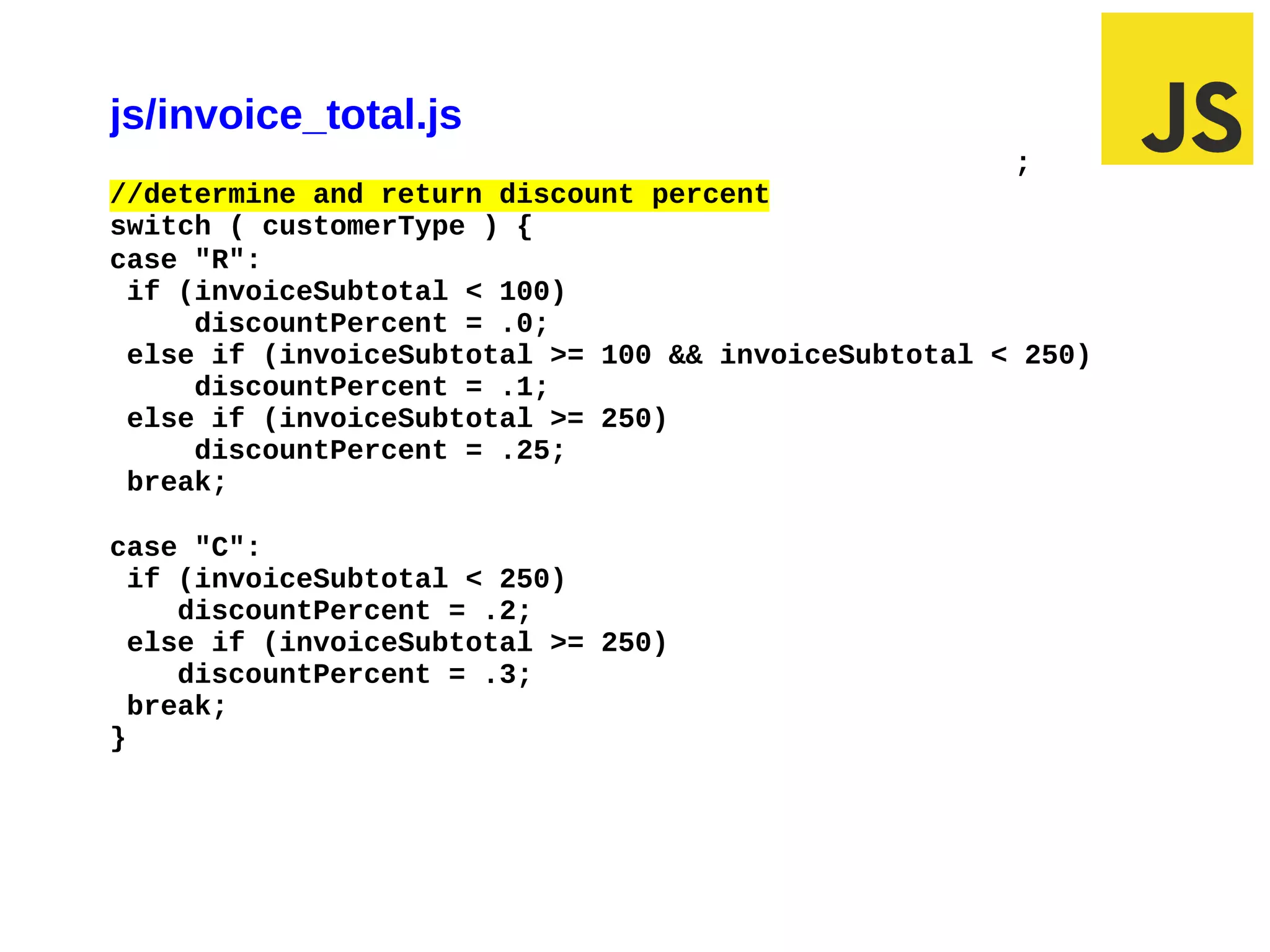 js/invoice_total.js
                                                     ;
//determine and return discount percent
switch ( customerType ) {
case "R":
 if (invoiceSubtotal < 100)
     discountPercent = .0;
 else if (invoiceSubtotal >= 100 && invoiceSubtotal < 250)
     discountPercent = .1;
 else if (invoiceSubtotal >= 250)
     discountPercent = .25;
 break;

case "C":
  if (invoiceSubtotal < 250)
     discountPercent = .2;
  else if (invoiceSubtotal >= 250)
     discountPercent = .3;
  break;
}




03/10/12 11:18 AM                                        Slide 1
 