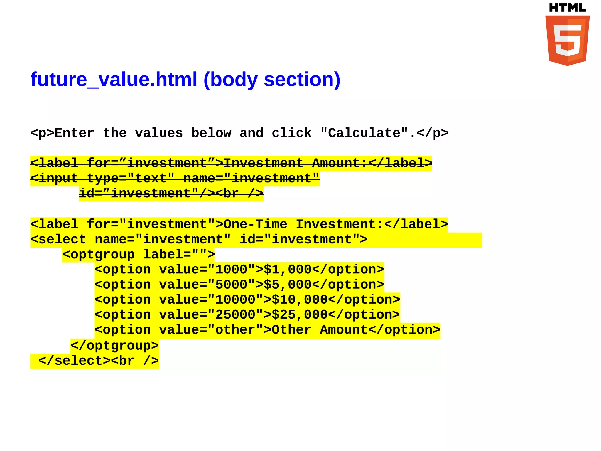 future_value.html (body section)

<p>Enter the values below and click "Calculate".</p>

<label for=”investment”>Investment Amount:</label>
<input type="text" name="investment"
      id=”investment"/><br />

<label for="investment">One-Time Investment:</label>
<select name="investment" id="investment">
    <optgroup label="">
        <option value="1000">$1,000</option>
        <option value="5000">$5,000</option>
        <option value="10000">$10,000</option>
        <option value="25000">$25,000</option>
        <option value="other">Other Amount</option>
     </optgroup>
 </select><br />
 