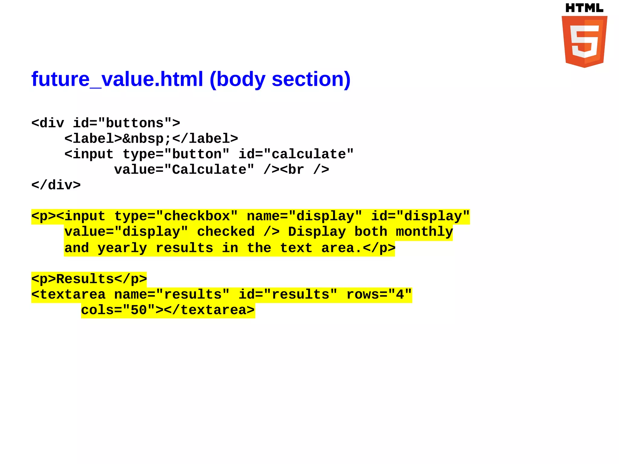 future_value.html (body section)
<div id="buttons">
    <label>&nbsp;</label>
    <input type="button" id="calculate"
          value="Calculate" /><br />
</div>

<p><input type="checkbox" name="display" id="display"
    value="display" checked /> Display both monthly
    and yearly results in the text area.</p>

<p>Results</p>
<textarea name="results" id="results" rows="4"
      cols="50"></textarea>
 
