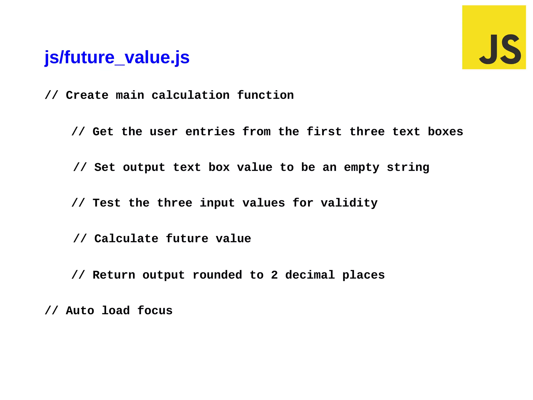 js/future_value.js
// Create main calculation function


   // Get the user entries from the first three text boxes


   // Set output text box value to be an empty string


   // Test the three input values for validity


   // Calculate future value


   // Return output rounded to 2 decimal places


// Auto load focus
 