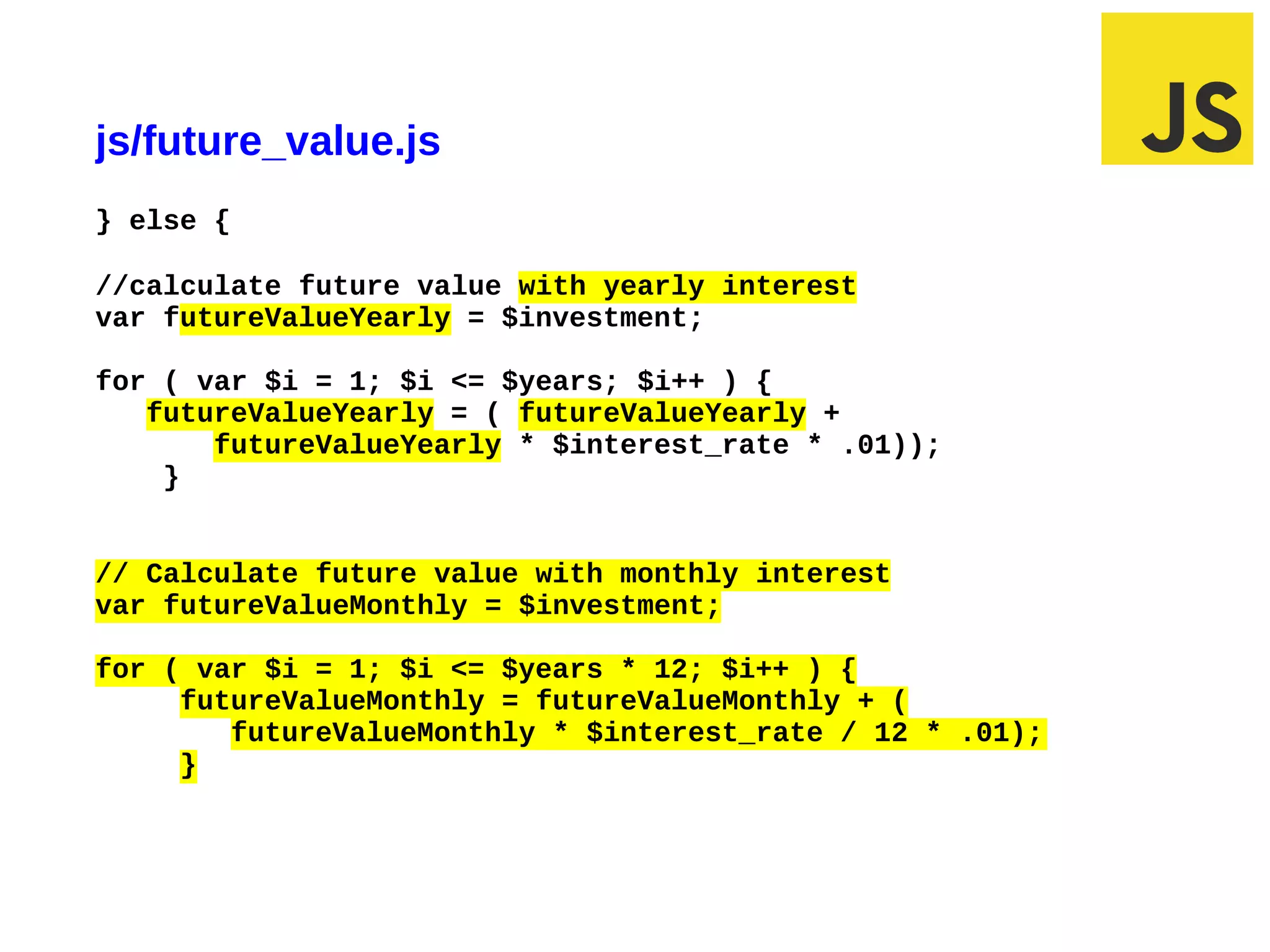 js/future_value.js
} else {

//calculate future value with yearly interest
var futureValueYearly = $investment;

for ( var $i = 1; $i <= $years; $i++ ) {
   futureValueYearly = ( futureValueYearly +
       futureValueYearly * $interest_rate * .01));
    }


// Calculate future value with monthly interest
var futureValueMonthly = $investment;

for ( var $i = 1; $i <= $years * 12; $i++ ) {
     futureValueMonthly = futureValueMonthly + (
        futureValueMonthly * $interest_rate / 12 * .01);
     }




03/10/12 9:42 AM                                           Slide 1
 