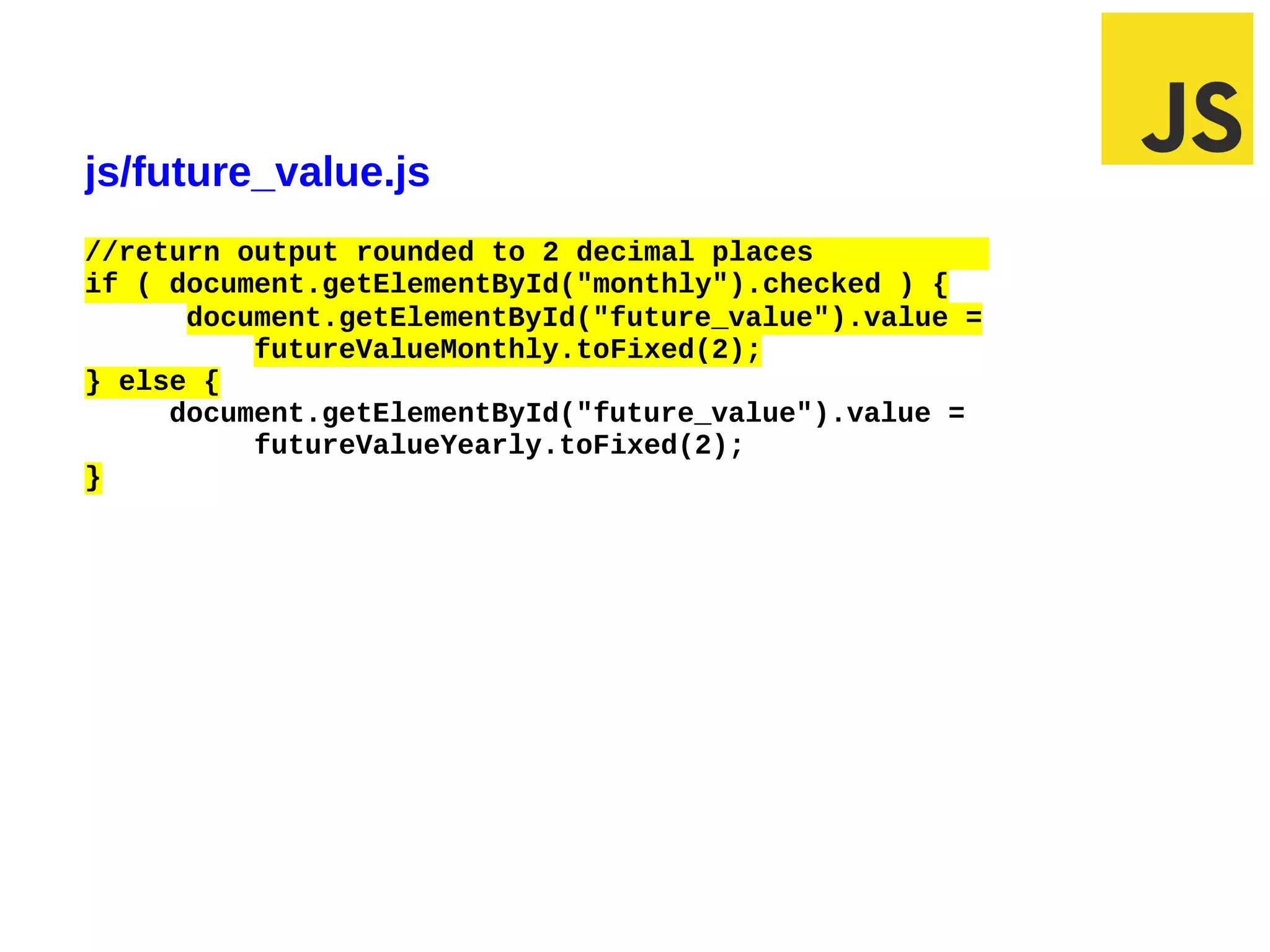 js/future_value.js
//return output rounded to 2 decimal places
if ( document.getElementById("monthly").checked ) {
      document.getElementById("future_value").value =
          futureValueMonthly.toFixed(2);
} else {
     document.getElementById("future_value").value =
          futureValueYearly.toFixed(2);
}




03/07/12 9:43 AM                                        Slide 1
 