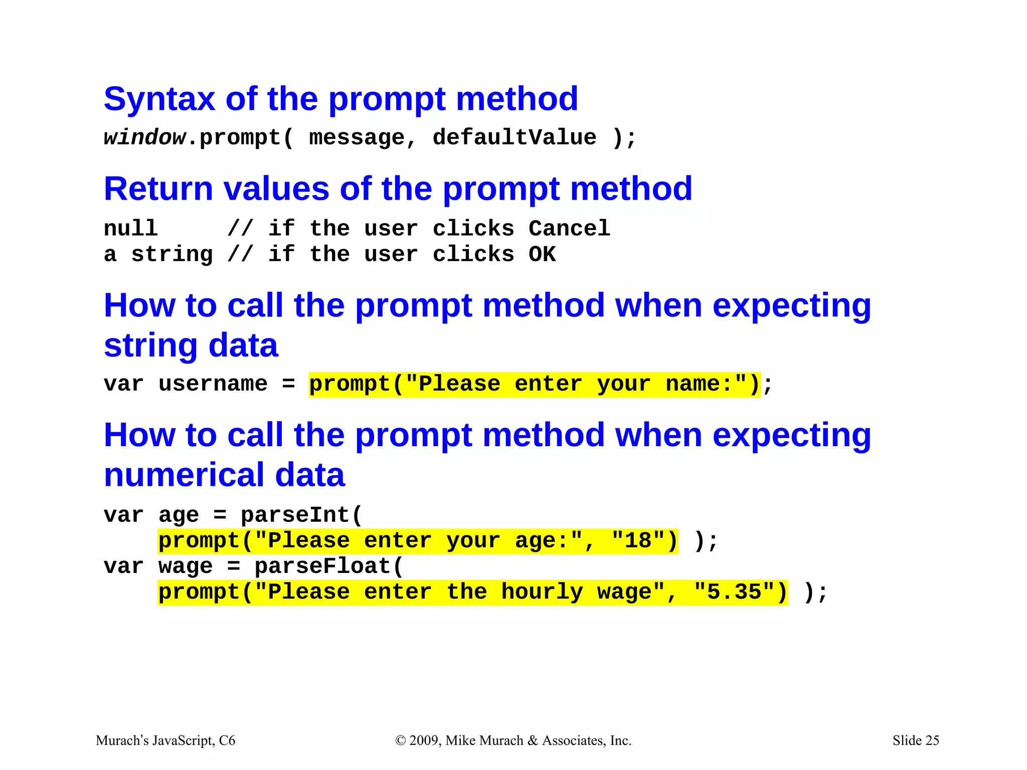 Syntax of the prompt method
 window.prompt( message, defaultValue );

 Return values of the prompt method
 null     // if the user clicks Cancel
 a string // if the user clicks OK

 How to call the prompt method when expecting
 string data
 var username = prompt("Please enter your name:");

 How to call the prompt method when expecting
 numerical data
 var age = parseInt(
     prompt("Please enter your age:", "18") );
 var wage = parseFloat(
     prompt("Please enter the hourly wage", "5.35") );




Murach’s JavaScript, C6   © 2009, Mike Murach & Associates, Inc.   Slide 25
 