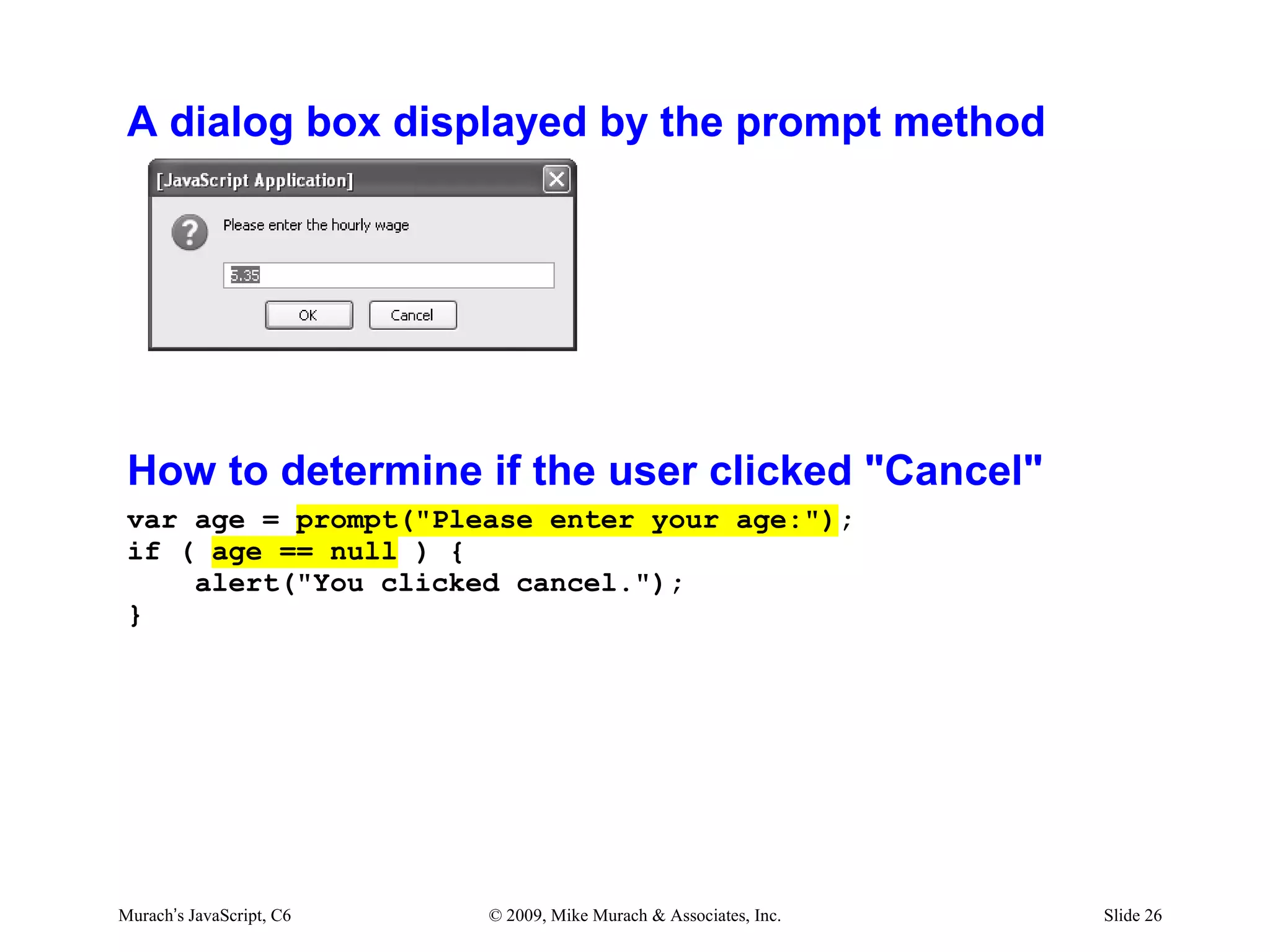 A dialog box displayed by the prompt method




 How to determine if the user clicked "Cancel"
 var age = prompt("Please enter your age:");
 if ( age == null ) {
     alert("You clicked cancel.");
 }




Murach’s JavaScript, C6   © 2009, Mike Murach & Associates, Inc.   Slide 26
 