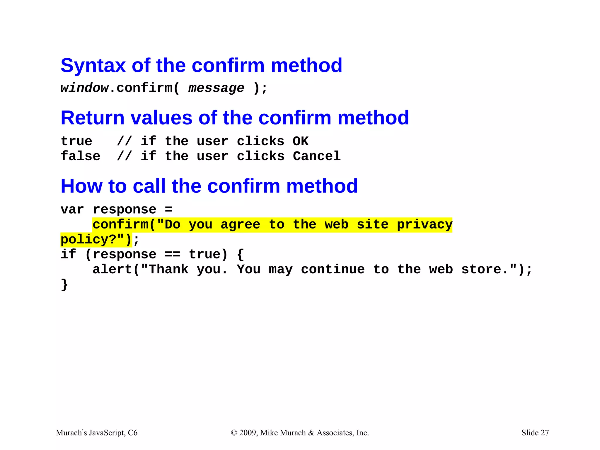 Syntax of the confirm method
 window.confirm( message );

 Return values of the confirm method
 true            // if the user clicks OK
 false           // if the user clicks Cancel

 How to call the confirm method
 var response =
     confirm("Do you agree to the web site privacy
 policy?");
 if (response == true) {
     alert("Thank you. You may continue to the web store.");
 }




Murach’s JavaScript, C6        © 2009, Mike Murach & Associates, Inc.   Slide 27
 