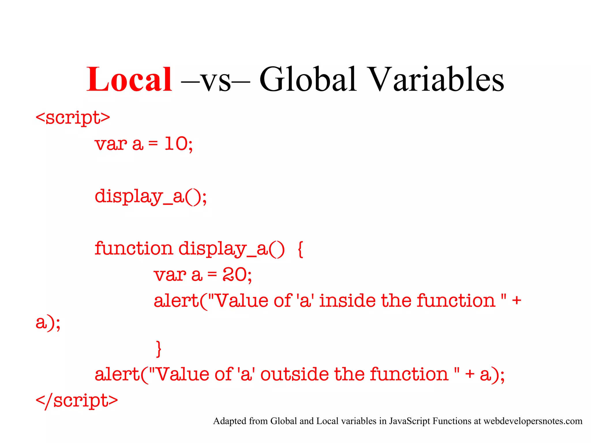 Local –vs– Global Variables
<script>
      var a = 10;

      display_a();

      function display_a() {
            var a = 20;
            alert("Value of 'a' inside the function " +
a);
              }
       alert("Value of 'a' outside the function " + a);
</script>
                     Adapted from Global and Local variables in JavaScript Functions at webdevelopersnotes.com
 