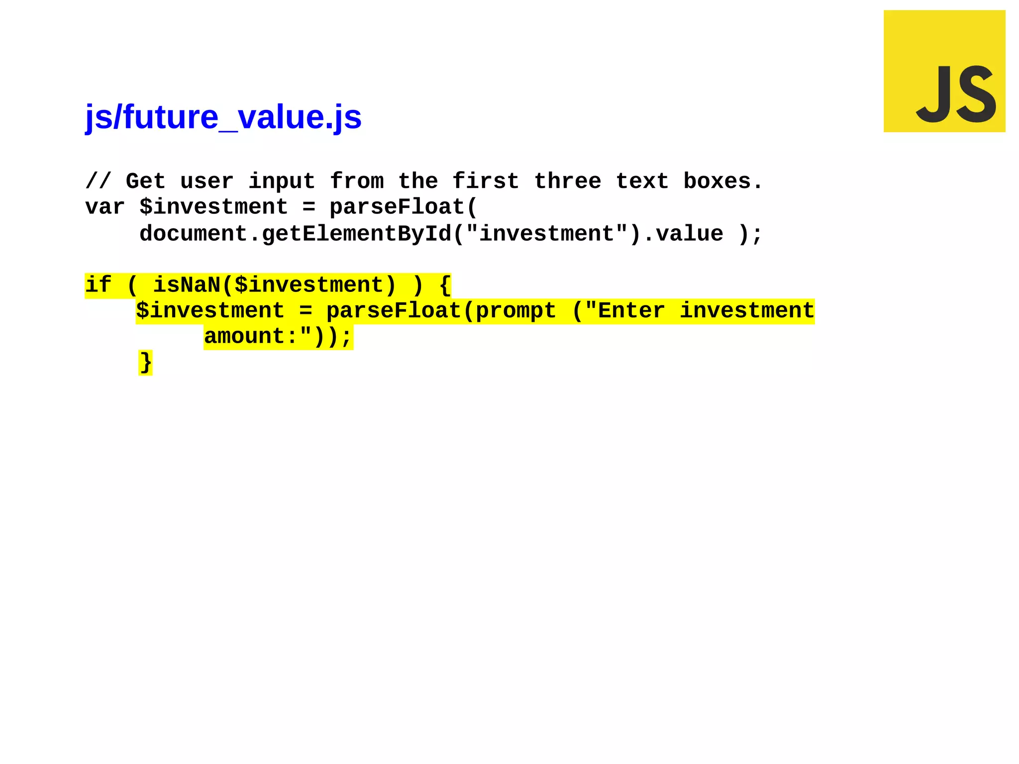 js/future_value.js
// Get user input from the first three text boxes.
var $investment = parseFloat(
    document.getElementById("investment").value );

if ( isNaN($investment) ) {
    $investment = parseFloat(prompt ("Enter investment
         amount:"));
    }




03/07/12 10:13 AM                                        Slide 1
 