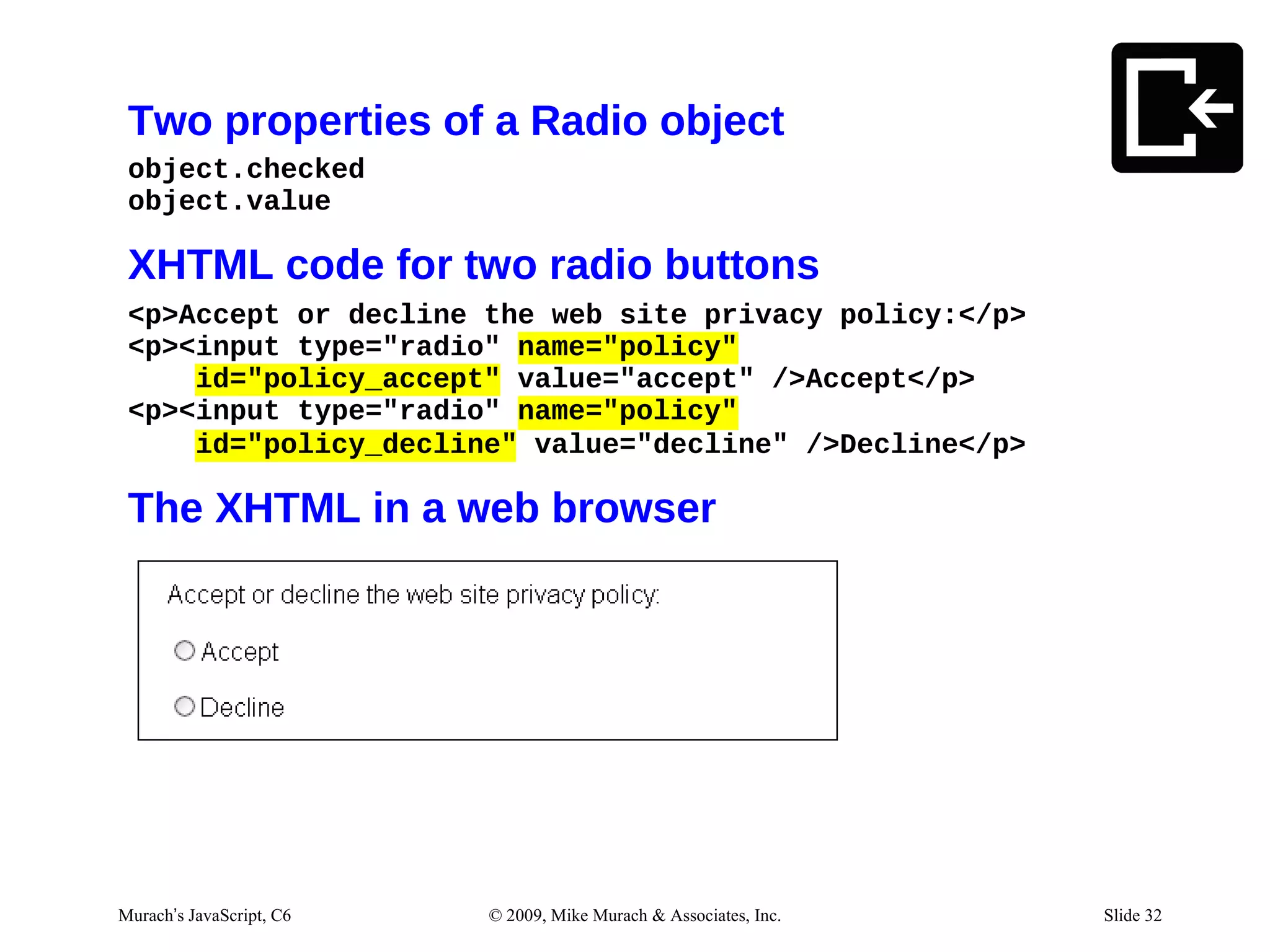 Two properties of a Radio object
 object.checked
 object.value

 XHTML code for two radio buttons
 <p>Accept or decline the web site privacy policy:</p>
 <p><input type="radio" name="policy"
     id="policy_accept" value="accept" />Accept</p>
 <p><input type="radio" name="policy"
     id="policy_decline" value="decline" />Decline</p>

 The XHTML in a web browser




Murach’s JavaScript, C6   © 2009, Mike Murach & Associates, Inc.   Slide 32
 