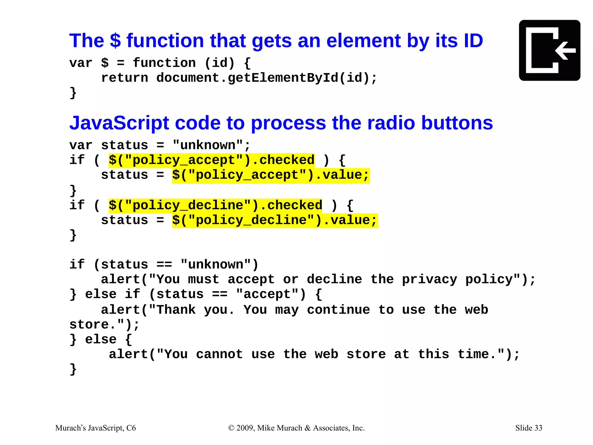 The $ function that gets an element by its ID
   var $ = function (id) {
       return document.getElementById(id);
   }

   JavaScript code to process the radio buttons
   var status = "unknown";
   if ( $("policy_accept").checked ) {
       status = $("policy_accept").value;
   }
   if ( $("policy_decline").checked ) {
       status = $("policy_decline").value;
   }

   if (status == "unknown")
       alert("You must accept or decline the privacy policy");
   } else if (status == "accept") {
       alert("Thank you. You may continue to use the web
   store.");
   } else {
        alert("You cannot use the web store at this time.");
   }



Murach’s JavaScript, C6   © 2009, Mike Murach & Associates, Inc.   Slide 33
 
