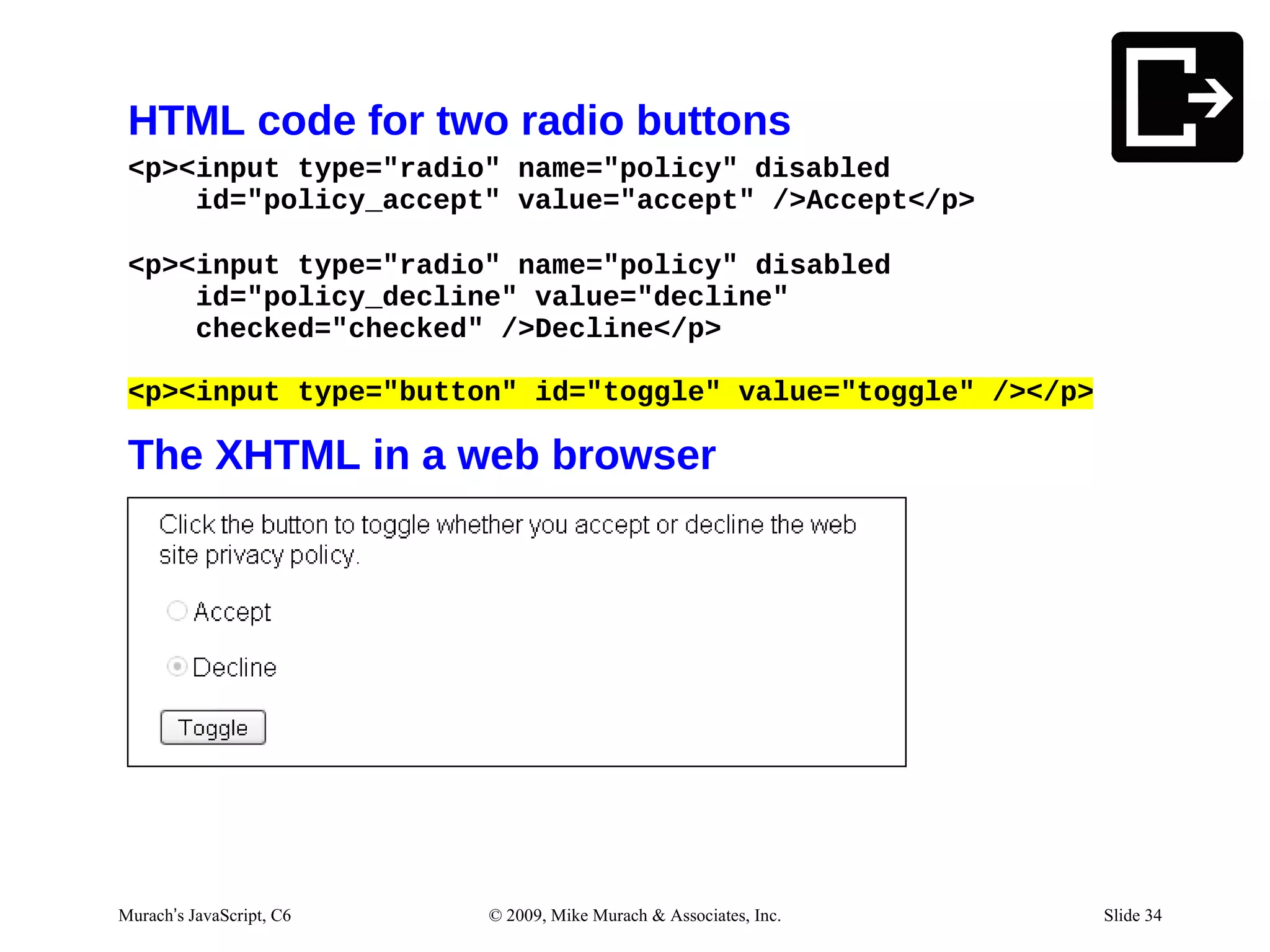 HTML code for two radio buttons
 <p><input type="radio" name="policy" disabled
     id="policy_accept" value="accept" />Accept</p>

 <p><input type="radio" name="policy" disabled
     id="policy_decline" value="decline"
     checked="checked" />Decline</p>

 <p><input type="button" id="toggle" value="toggle" /></p>

 The XHTML in a web browser




Murach’s JavaScript, C6   © 2009, Mike Murach & Associates, Inc.   Slide 34
 