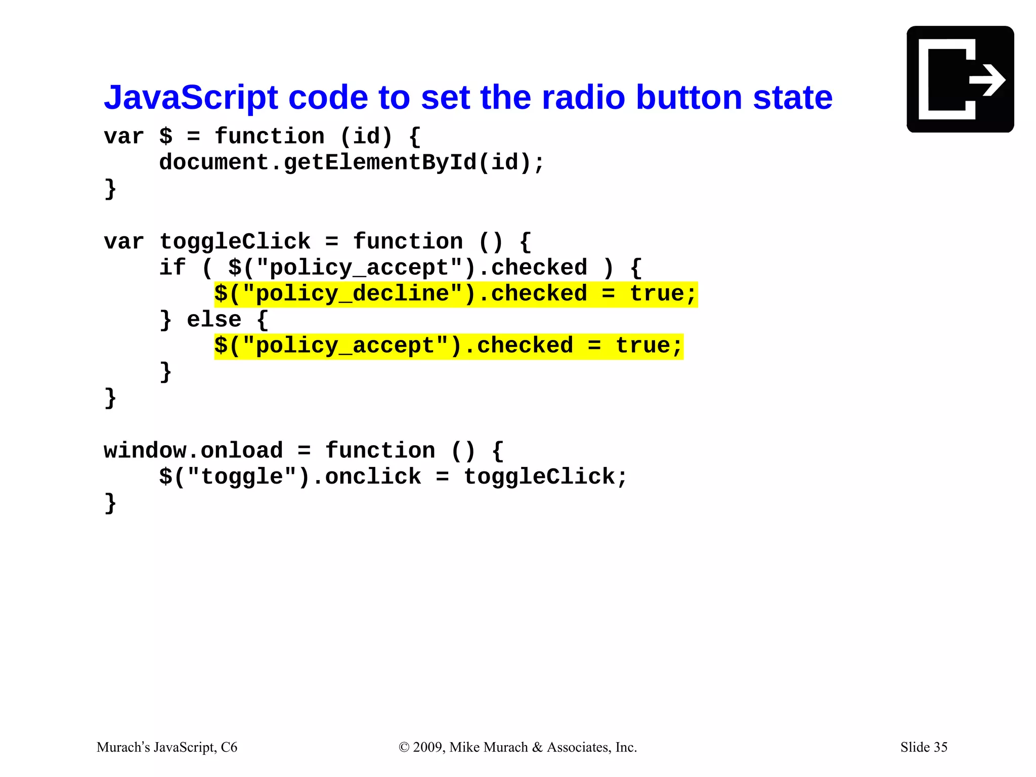 JavaScript code to set the radio button state
 var $ = function (id) {
     document.getElementById(id);
 }

 var toggleClick = function () {
     if ( $("policy_accept").checked ) {
         $("policy_decline").checked = true;
     } else {
         $("policy_accept").checked = true;
     }
 }

 window.onload = function () {
     $("toggle").onclick = toggleClick;
 }




Murach’s JavaScript, C6   © 2009, Mike Murach & Associates, Inc.   Slide 35
 