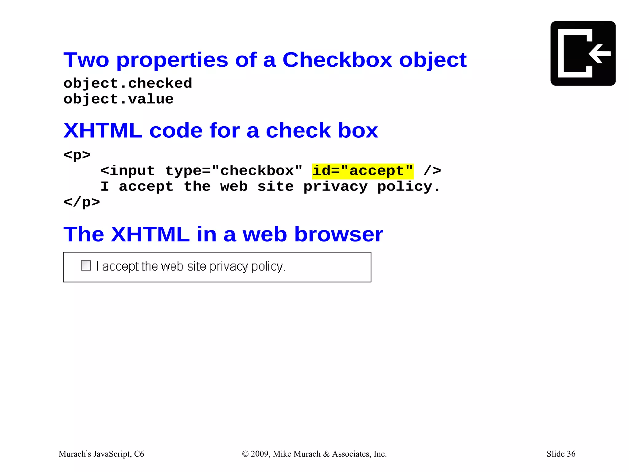 Two properties of a Checkbox object
 object.checked
 object.value

 XHTML code for a check box
 <p>
     <input type="checkbox" id="accept" />
     I accept the web site privacy policy.
 </p>

 The XHTML in a web browser




Murach’s JavaScript, C6   © 2009, Mike Murach & Associates, Inc.   Slide 36
 