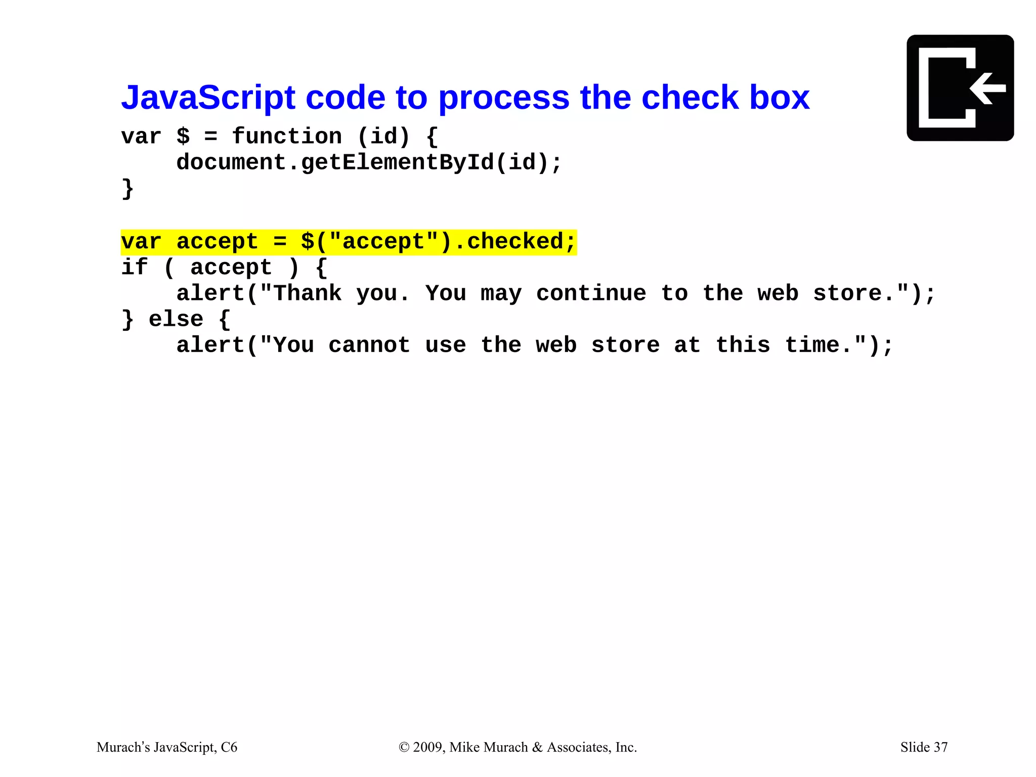 JavaScript code to process the check box
   var $ = function (id) {
       document.getElementById(id);
   }

   var accept = $("accept").checked;
   if ( accept ) {
       alert("Thank you. You may continue to the web store.");
   } else {
       alert("You cannot use the web store at this time.");




Murach’s JavaScript, C6   © 2009, Mike Murach & Associates, Inc.   Slide 37
 