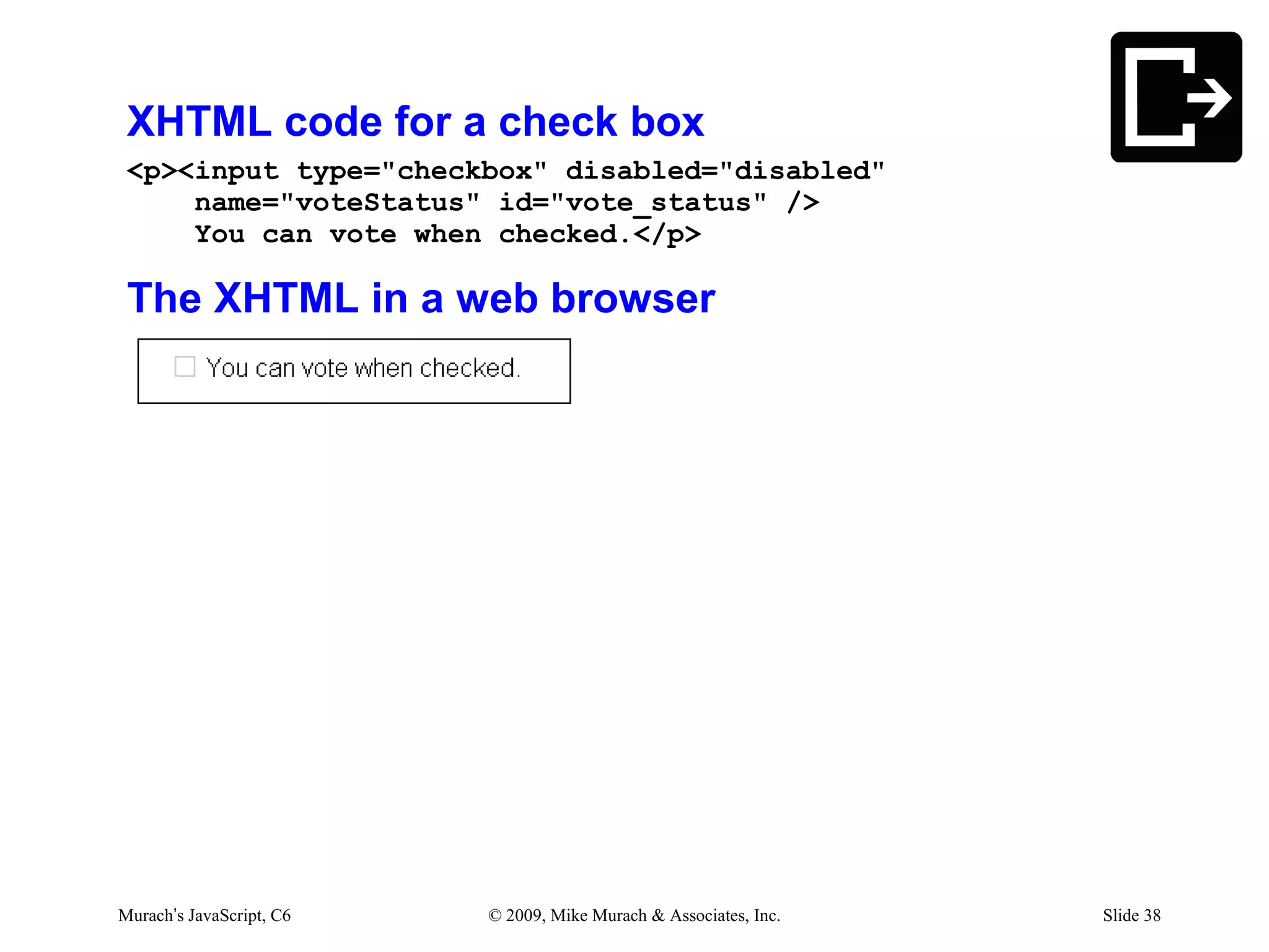 XHTML code for a check box
 <p><input type="checkbox" disabled="disabled"
     name="voteStatus" id="vote_status" />
     You can vote when checked.</p>

 The XHTML in a web browser




Murach’s JavaScript, C6   © 2009, Mike Murach & Associates, Inc.   Slide 38
 