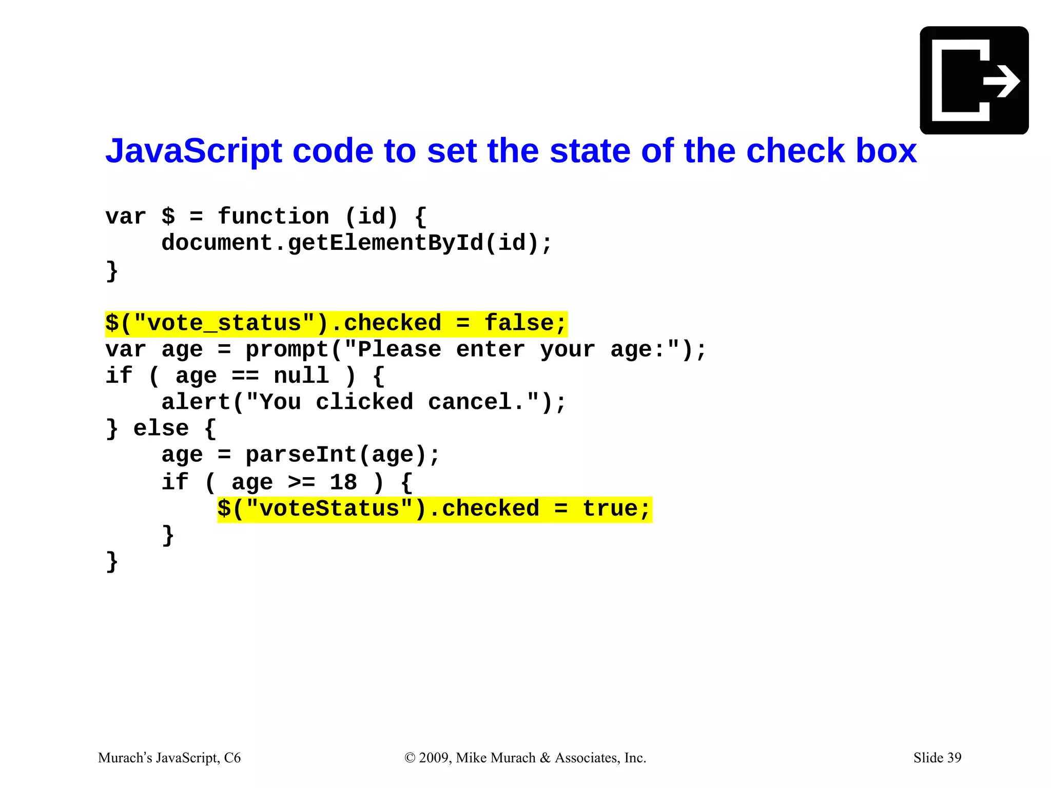 JavaScript code to set the state of the check box
 var $ = function (id) {
     document.getElementById(id);
 }

 $("vote_status").checked = false;
 var age = prompt("Please enter your age:");
 if ( age == null ) {
     alert("You clicked cancel.");
 } else {
     age = parseInt(age);
     if ( age >= 18 ) {
         $("voteStatus").checked = true;
     }
 }




Murach’s JavaScript, C6   © 2009, Mike Murach & Associates, Inc.   Slide 39
 