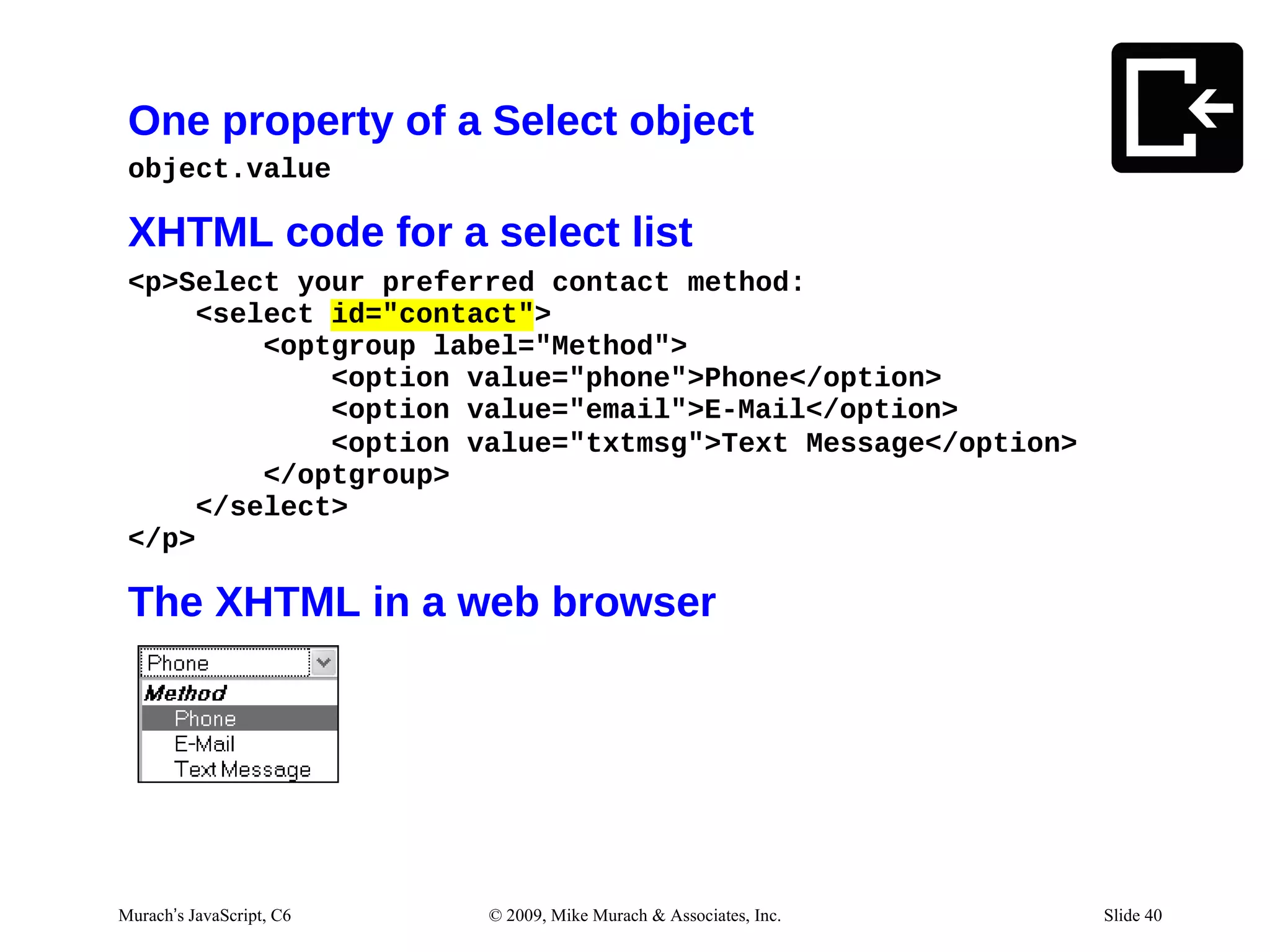 One property of a Select object
 object.value

 XHTML code for a select list
 <p>Select your preferred contact method:
      <select id="contact">
          <optgroup label="Method">
              <option value="phone">Phone</option>
              <option value="email">E-Mail</option>
              <option value="txtmsg">Text Message</option>
          </optgroup>
      </select>
 </p>

 The XHTML in a web browser




Murach’s JavaScript, C6   © 2009, Mike Murach & Associates, Inc.   Slide 40
 