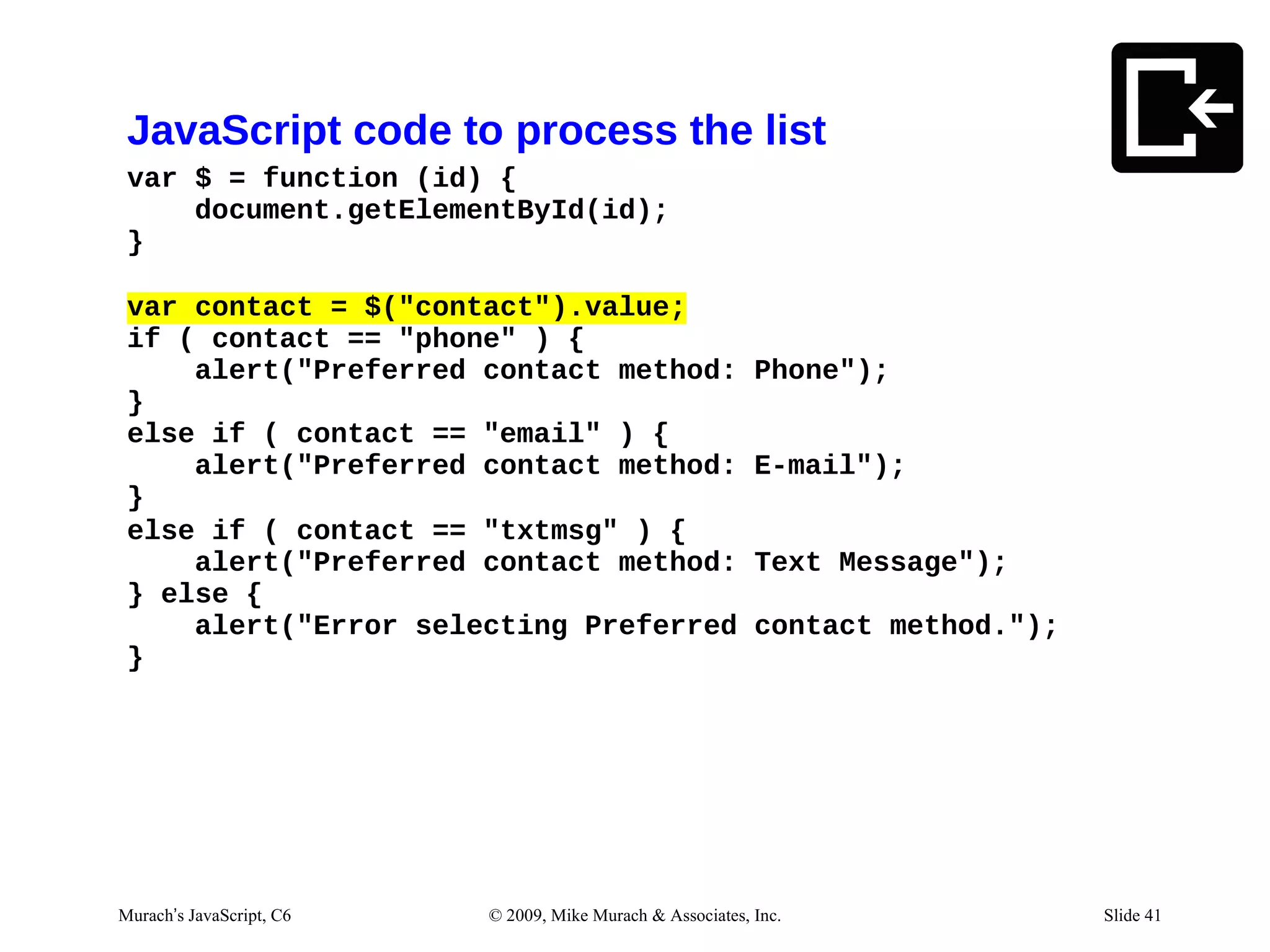 JavaScript code to process the list
 var $ = function (id) {
     document.getElementById(id);
 }

 var contact = $("contact").value;
 if ( contact == "phone" ) {
     alert("Preferred contact method:                       Phone");
 }
 else if ( contact == "email" ) {
     alert("Preferred contact method:                       E-mail");
 }
 else if ( contact == "txtmsg" ) {
     alert("Preferred contact method:                       Text Message");
 } else {
     alert("Error selecting Preferred                       contact method.");
 }




Murach’s JavaScript, C6   © 2009, Mike Murach & Associates, Inc.                 Slide 41
 