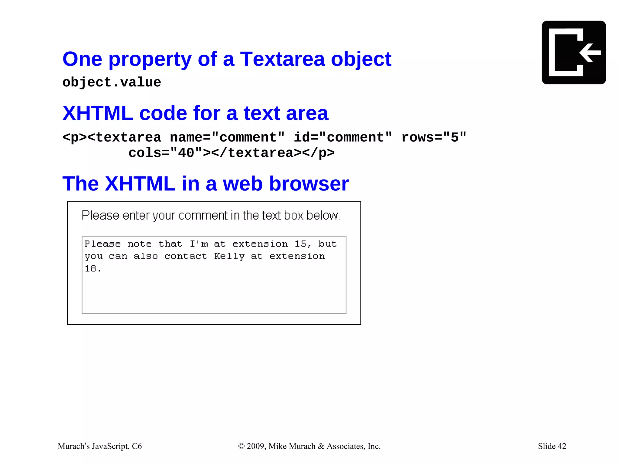 One property of a Textarea object
 object.value

 XHTML code for a text area
 <p><textarea name="comment" id="comment" rows="5"
         cols="40"></textarea></p>

 The XHTML in a web browser




Murach’s JavaScript, C6   © 2009, Mike Murach & Associates, Inc.   Slide 42
 